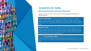 Smart Data Smart Region | www.smartdata.how
SOURCES OF DATA
Big data is often boiled down to a few varieties including social data, machine data, and
transactional data.
Machine data consists of information generated from industrial equipment, real-time
data from sensors that track parts and monitor machinery (often also called the Internet of
Things), and even web logs that track user behavior online. At arcplan client CERN, the largest
particle physics research center in the world, the Large Hadron Collider (LHC) generates 40
terabytes of data every second during experiments.
Regarding transactional data, large retailers and even B2B companies can generate
multitudes of data on a regular basis considering that their transactions consist of one or many
items, product IDs, prices, payment information, manufacturer and distributor data, and much
more.
Social media data is providing remarkable insights to companies on consumer
behavior and sentiment that can be integrated with CRM data for analysis, with 230 million
tweets posted on Twitter per day, 2.7 billion Likes and comments added to Facebook every day,
and 60 hours of video uploaded to YouTube every minute (this is what we mean by velocity of
data).
 