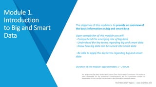 Smart Data Smart Region | www.smartdata.how
This programme has been funded with support from the European Commission. The author is
solely responsible for this publication (communication) and the Commission accepts no
responsibility for any use that may be made of the information contained therein.
The objective of this module is to provide an overview of
the basic information on big and smart data.
Upon completion of this module you will:
- Comprehend the emerging role of big data
- Understand the key terms regarding big and smart data
- Know how big data can be turned into smart data
- Be able to apply the key terms regarding big and smart
data
Duration of the module: approximately 1 – 2 hours
Module 1.
Introduction
to Big and Smart
Data
 