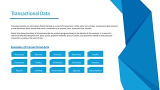 Transactional Data
Transactional data are information directly derived as a result of transactions. Unlike other sorts of data, transactional data contains
a time dimension which means that there is timeliness to it and over time, it becomes less relevant.
Rather than being the object of transactions like the product being purchased or the identity of the customer, it is more of a
reference data describing the time, place, prices, payment methods, discount values, and quantities related to that particular
transaction, usually at the point of sale.
Purchases Returns Invoices Payments Credits
Donations Trades Dividends Contracts Interest
Payroll Lending Reservations Signups Subscriptions
Examples of transactional data
 