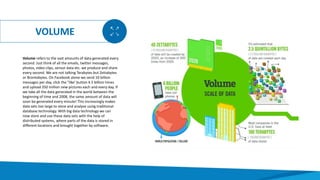 VOLUME
Volume refers to the vast amounts of data generated every
second. Just think of all the emails, twitter messages,
photos, video clips, sensor data etc. we produce and share
every second. We are not talking Terabytes but Zettabytes
or Brontobytes. On Facebook alone we send 10 billion
messages per day, click the "like' button 4.5 billion times
and upload 350 million new pictures each and every day. If
we take all the data generated in the world between the
beginning of time and 2008, the same amount of data will
soon be generated every minute! This increasingly makes
data sets too large to store and analyse using traditional
database technology. With big data technology we can
now store and use these data sets with the help of
distributed systems, where parts of the data is stored in
different locations and brought together by software.
 
