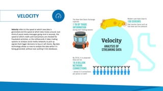 VELOCITY
Velocity refers to the speed at which new data is
generated and the speed at which data moves around. Just
think of social media messages going viral in seconds, the
speed at which credit card transactions are checked for
fraudulent activities, or the milliseconds it takes trading
systems to analyse social media networks to pick up
signals that trigger decisions to buy or sell shares. Big data
technology allows us now to analyse the data while it is
being generated, without ever putting it into databases.
 