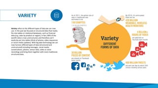 VARIETY
Variety refers to the different types of data we can now
use. In the past we focused on structured data that neatly
fits into tables or relational databases, such as financial
data (e.g. sales by product or region). In fact, 80% of the
world’s data is now unstructured, and therefore can’t
easily be put into tables (think of photos, video sequences
or social media updates). With big data technology we can
now harness differed types of data (structured and
unstructured) including messages, social media
conversations, photos, sensor data, video or voice
recordings and bring them together with more traditional,
structured data.
 
