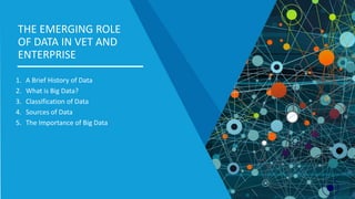 1. A Brief History of Data
2. What is Big Data?
3. Classification of Data
4. Sources of Data
5. The Importance of Big Data
THE EMERGING ROLE
OF DATA IN VET AND
ENTERPRISE
 