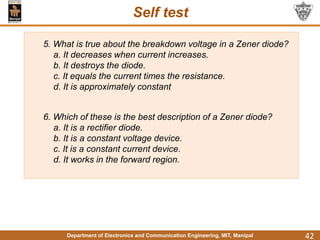 Department of Electronics and Communication Engineering, MIT, Manipal
Self test
42
5. What is true about the breakdown voltage in a Zener diode?
a. It decreases when current increases.
b. It destroys the diode.
c. It equals the current times the resistance.
d. It is approximately constant
6. Which of these is the best description of a Zener diode?
a. It is a rectifier diode.
b. It is a constant voltage device.
c. It is a constant current device.
d. It works in the forward region.
 