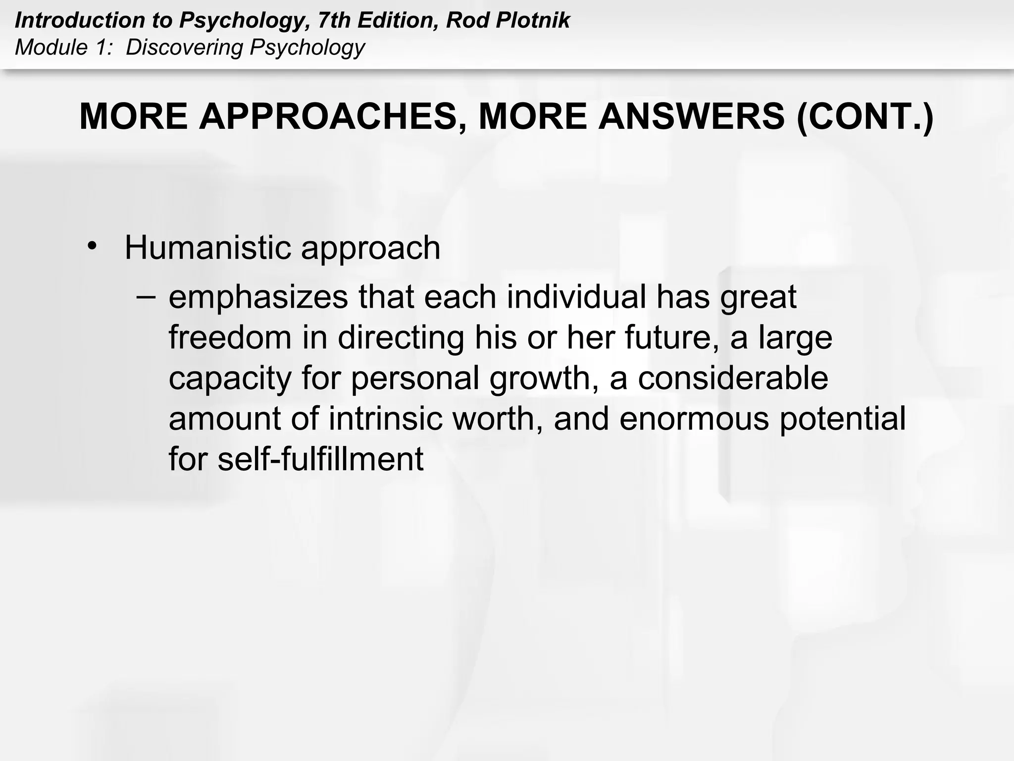 Introduction to Psychology, 7th Edition, Rod Plotnik 
Module 1: Discovering Psychology 
MORE APPROACHES, MORE ANSWERS (CONT.) 
• Humanistic approach 
– emphasizes that each individual has great 
freedom in directing his or her future, a large 
capacity for personal growth, a considerable 
amount of intrinsic worth, and enormous potential 
for self-fulfillment 
 