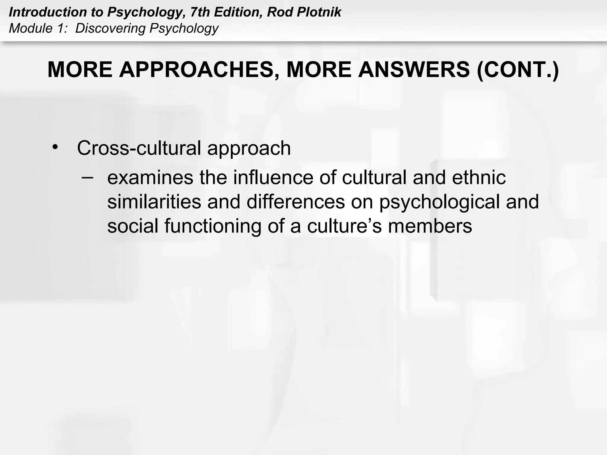 Introduction to Psychology, 7th Edition, Rod Plotnik 
Module 1: Discovering Psychology 
MORE APPROACHES, MORE ANSWERS (CONT.) 
• Cross-cultural approach 
– examines the influence of cultural and ethnic 
similarities and differences on psychological and 
social functioning of a culture’s members 
 