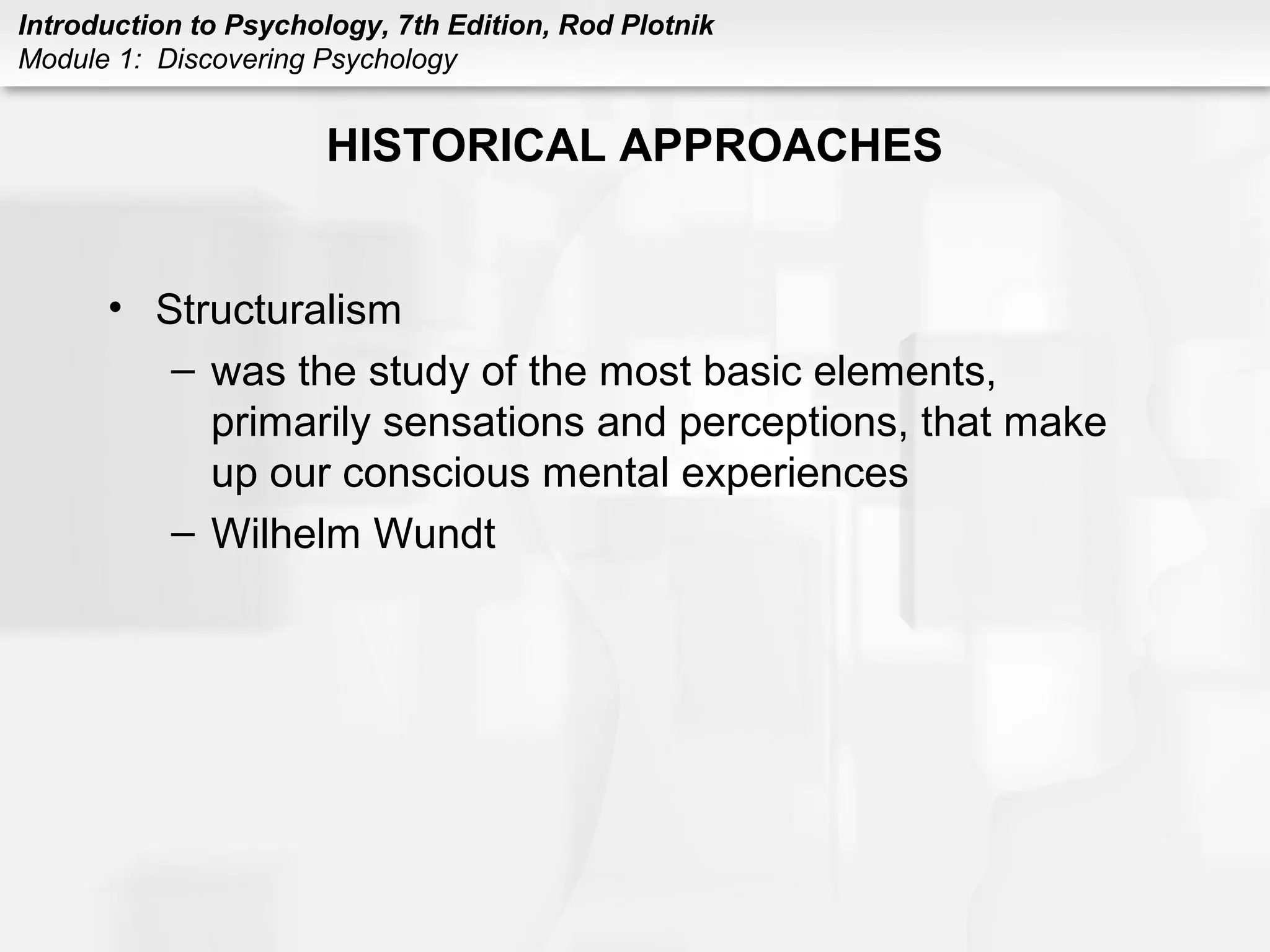 Introduction to Psychology, 7th Edition, Rod Plotnik 
Module 1: Discovering Psychology 
HISTORICAL APPROACHES 
• Structuralism 
– was the study of the most basic elements, 
primarily sensations and perceptions, that make 
up our conscious mental experiences 
– Wilhelm Wundt 
 