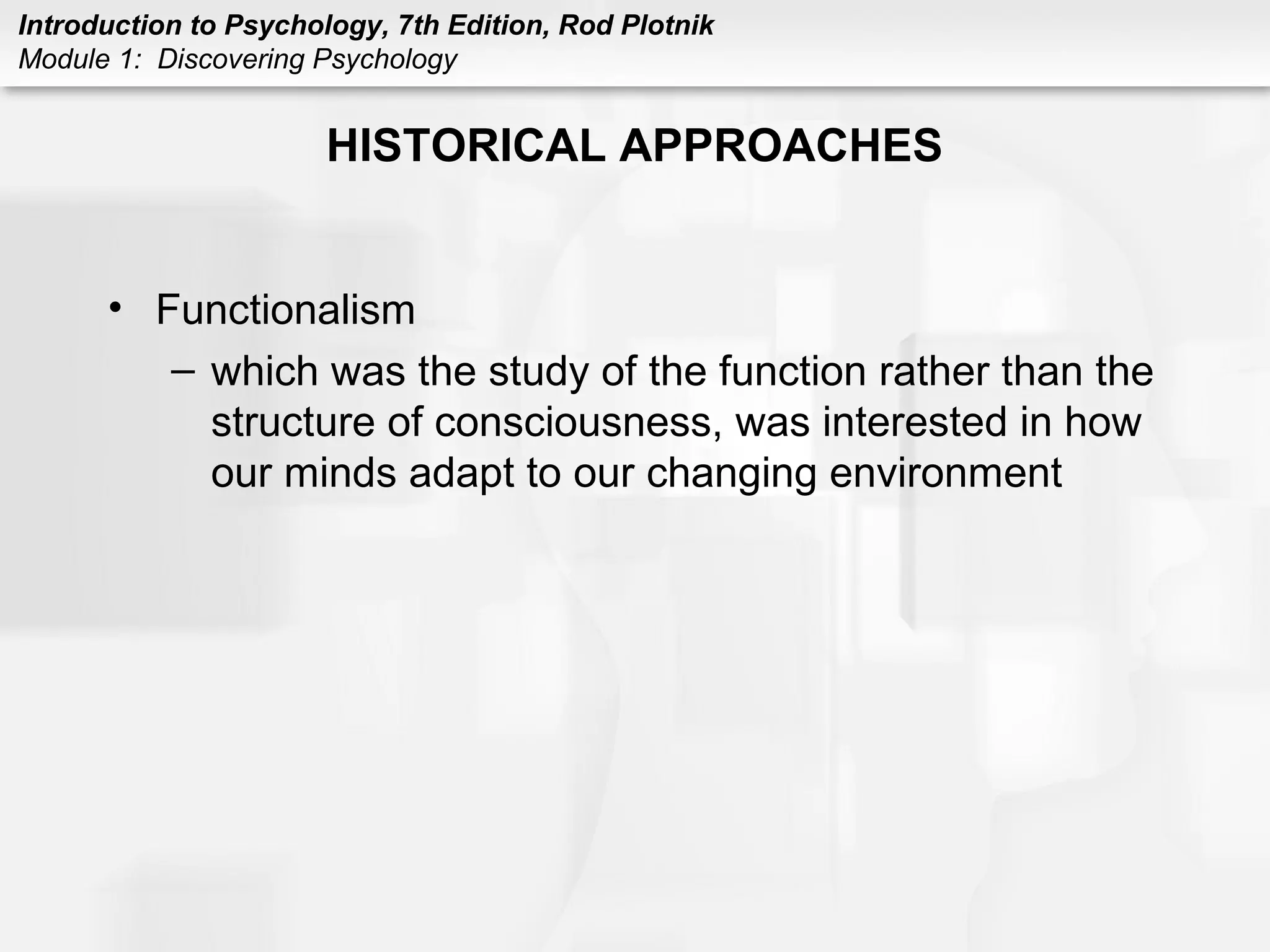 Introduction to Psychology, 7th Edition, Rod Plotnik 
Module 1: Discovering Psychology 
HISTORICAL APPROACHES 
• Functionalism 
– which was the study of the function rather than the 
structure of consciousness, was interested in how 
our minds adapt to our changing environment 
 