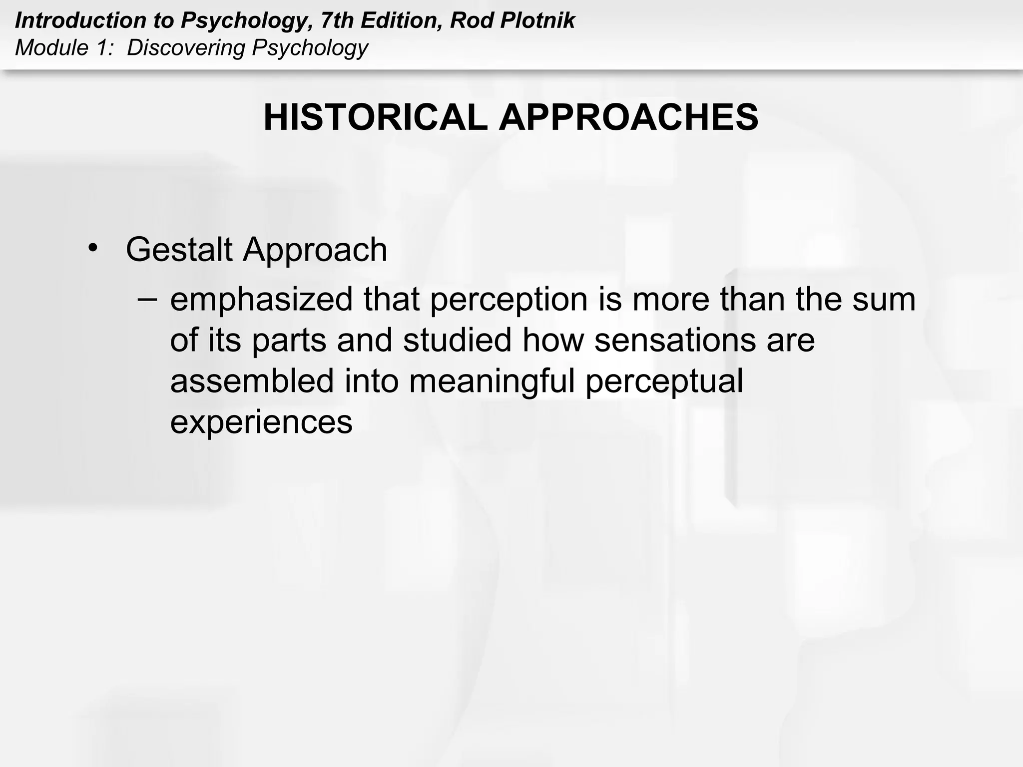 Introduction to Psychology, 7th Edition, Rod Plotnik 
Module 1: Discovering Psychology 
HISTORICAL APPROACHES 
• Gestalt Approach 
– emphasized that perception is more than the sum 
of its parts and studied how sensations are 
assembled into meaningful perceptual 
experiences 
 