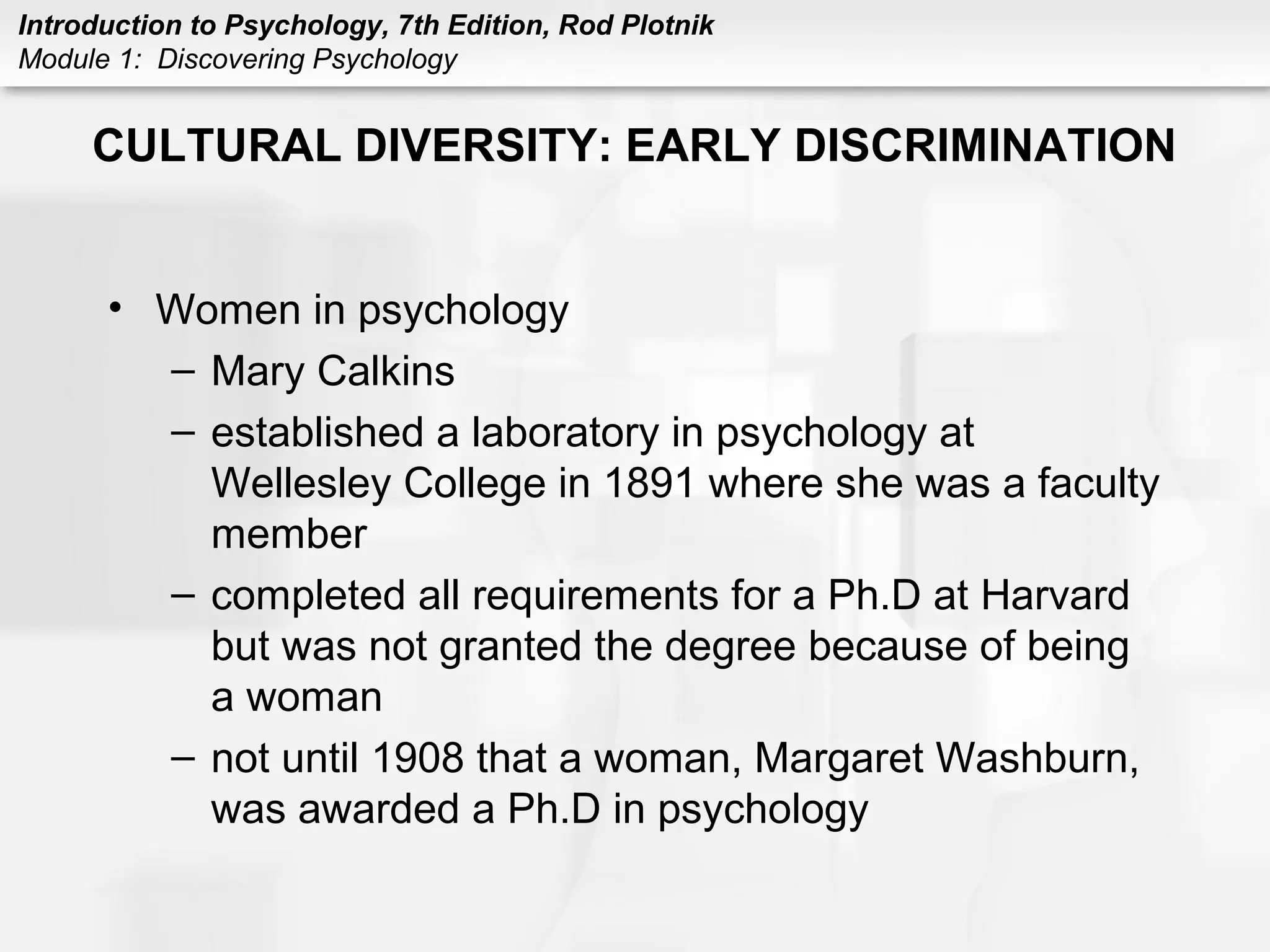 Introduction to Psychology, 7th Edition, Rod Plotnik 
Module 1: Discovering Psychology 
CULTURAL DIVERSITY: EARLY DISCRIMINATION 
• Women in psychology 
– Mary Calkins 
– established a laboratory in psychology at 
Wellesley College in 1891 where she was a faculty 
member 
– completed all requirements for a Ph.D at Harvard 
but was not granted the degree because of being 
a woman 
– not until 1908 that a woman, Margaret Washburn, 
was awarded a Ph.D in psychology 
 