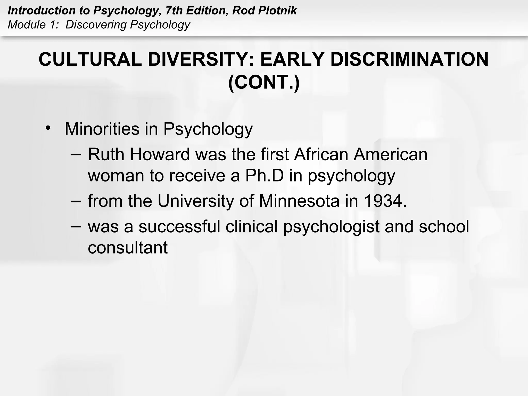 Introduction to Psychology, 7th Edition, Rod Plotnik 
Module 1: Discovering Psychology 
CULTURAL DIVERSITY: EARLY DISCRIMINATION 
(CONT.) 
• Minorities in Psychology 
– Ruth Howard was the first African American 
woman to receive a Ph.D in psychology 
– from the University of Minnesota in 1934. 
– was a successful clinical psychologist and school 
consultant 
 