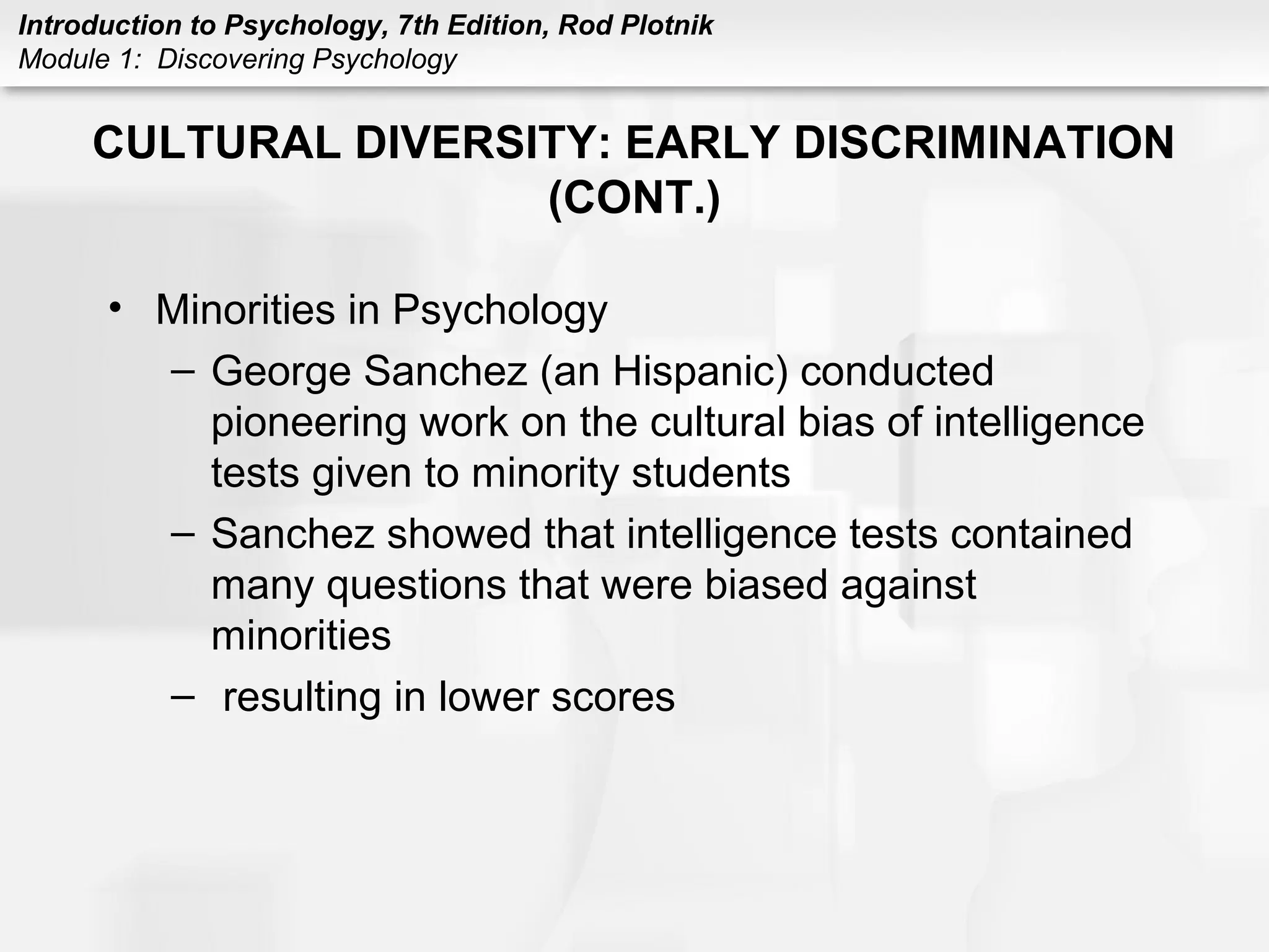Introduction to Psychology, 7th Edition, Rod Plotnik 
Module 1: Discovering Psychology 
CULTURAL DIVERSITY: EARLY DISCRIMINATION 
(CONT.) 
• Minorities in Psychology 
– George Sanchez (an Hispanic) conducted 
pioneering work on the cultural bias of intelligence 
tests given to minority students 
– Sanchez showed that intelligence tests contained 
many questions that were biased against 
minorities 
– resulting in lower scores 
 