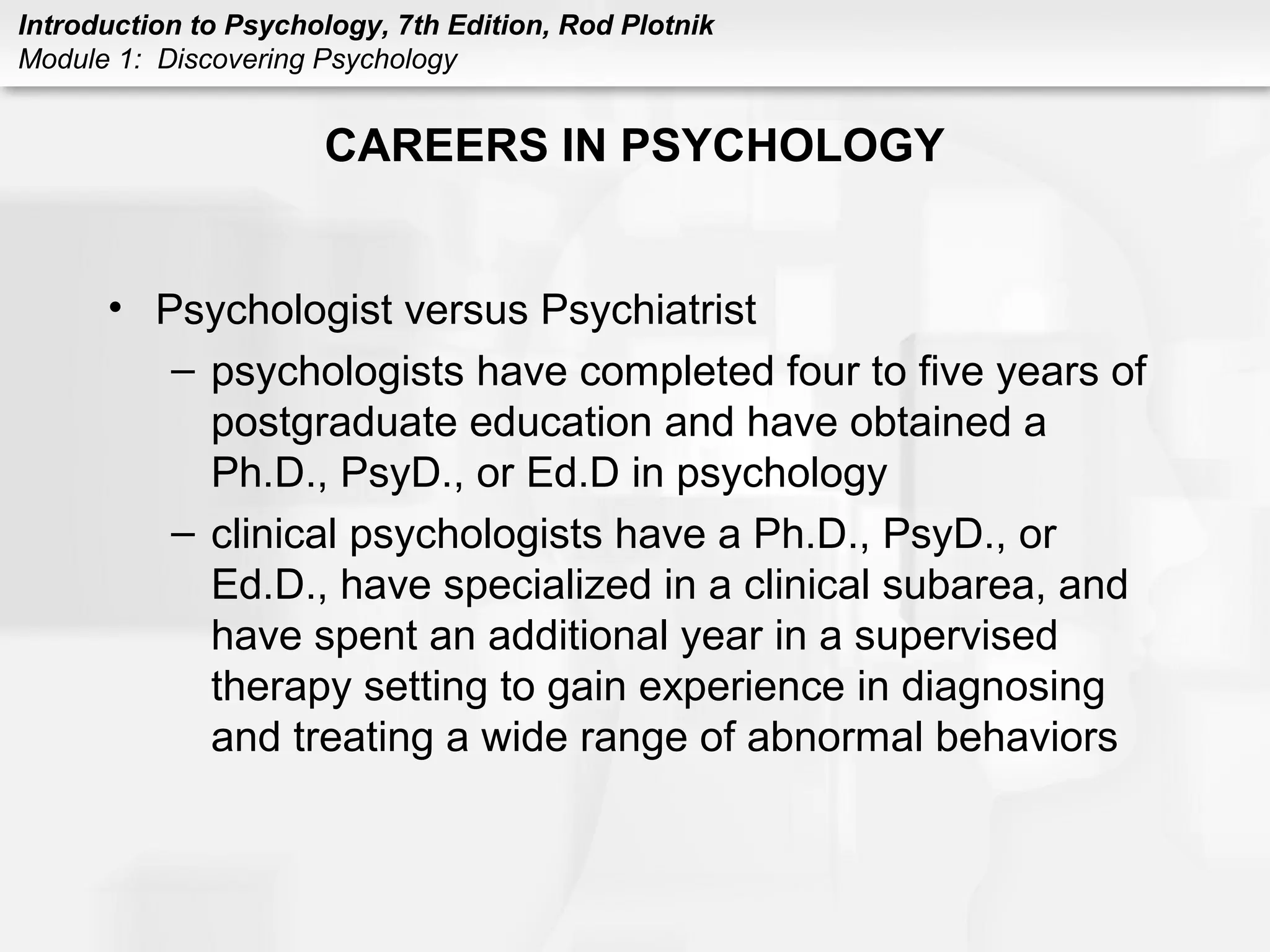 Introduction to Psychology, 7th Edition, Rod Plotnik 
Module 1: Discovering Psychology 
CAREERS IN PSYCHOLOGY 
• Psychologist versus Psychiatrist 
– psychologists have completed four to five years of 
postgraduate education and have obtained a 
Ph.D., PsyD., or Ed.D in psychology 
– clinical psychologists have a Ph.D., PsyD., or 
Ed.D., have specialized in a clinical subarea, and 
have spent an additional year in a supervised 
therapy setting to gain experience in diagnosing 
and treating a wide range of abnormal behaviors 
 