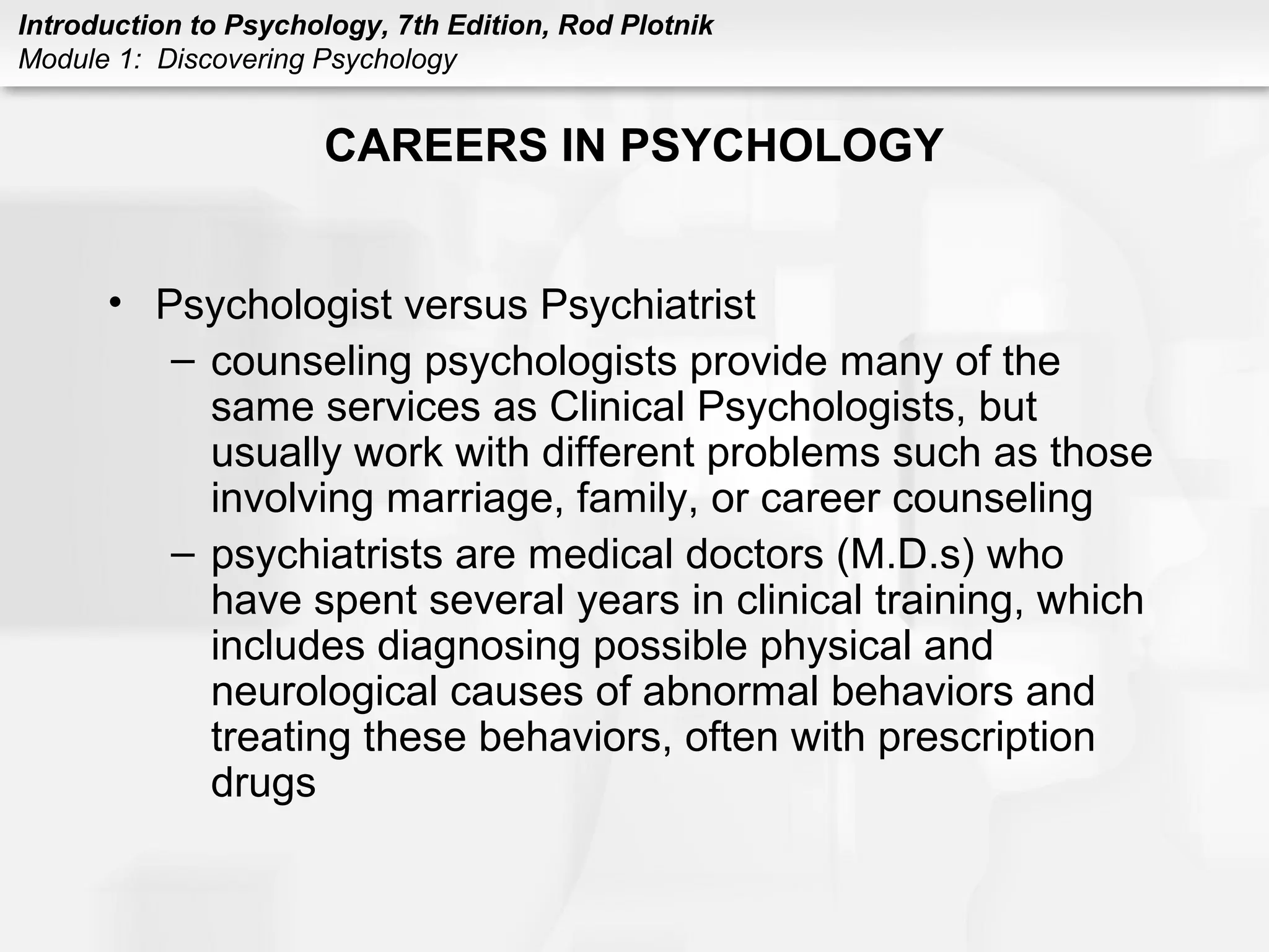 Introduction to Psychology, 7th Edition, Rod Plotnik 
Module 1: Discovering Psychology 
CAREERS IN PSYCHOLOGY 
• Psychologist versus Psychiatrist 
– counseling psychologists provide many of the 
same services as Clinical Psychologists, but 
usually work with different problems such as those 
involving marriage, family, or career counseling 
– psychiatrists are medical doctors (M.D.s) who 
have spent several years in clinical training, which 
includes diagnosing possible physical and 
neurological causes of abnormal behaviors and 
treating these behaviors, often with prescription 
drugs 
 