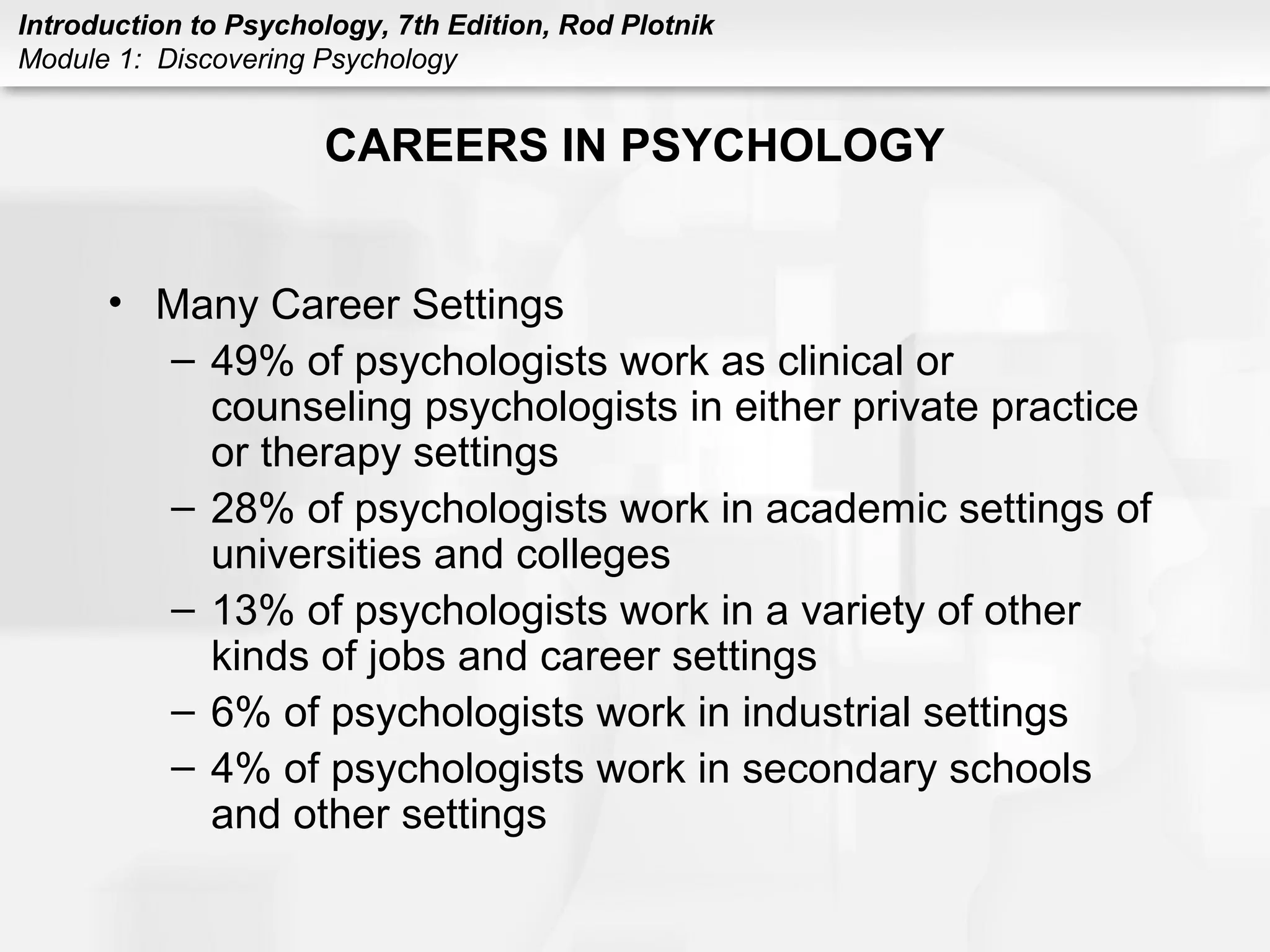 Introduction to Psychology, 7th Edition, Rod Plotnik 
Module 1: Discovering Psychology 
CAREERS IN PSYCHOLOGY 
• Many Career Settings 
– 49% of psychologists work as clinical or 
counseling psychologists in either private practice 
or therapy settings 
– 28% of psychologists work in academic settings of 
universities and colleges 
– 13% of psychologists work in a variety of other 
kinds of jobs and career settings 
– 6% of psychologists work in industrial settings 
– 4% of psychologists work in secondary schools 
and other settings 
 