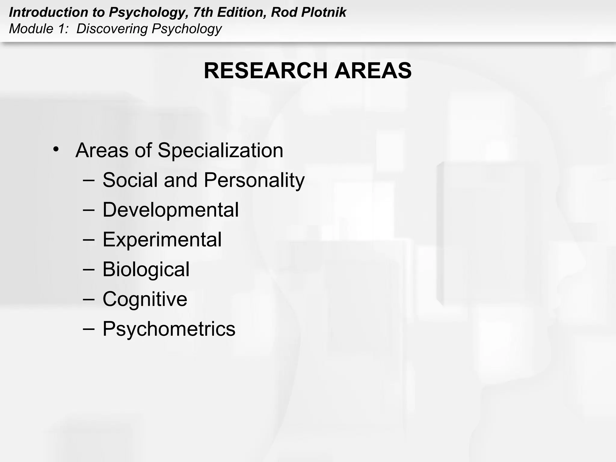 Introduction to Psychology, 7th Edition, Rod Plotnik 
Module 1: Discovering Psychology 
RESEARCH AREAS 
• Areas of Specialization 
– Social and Personality 
– Developmental 
– Experimental 
– Biological 
– Cognitive 
– Psychometrics 
 