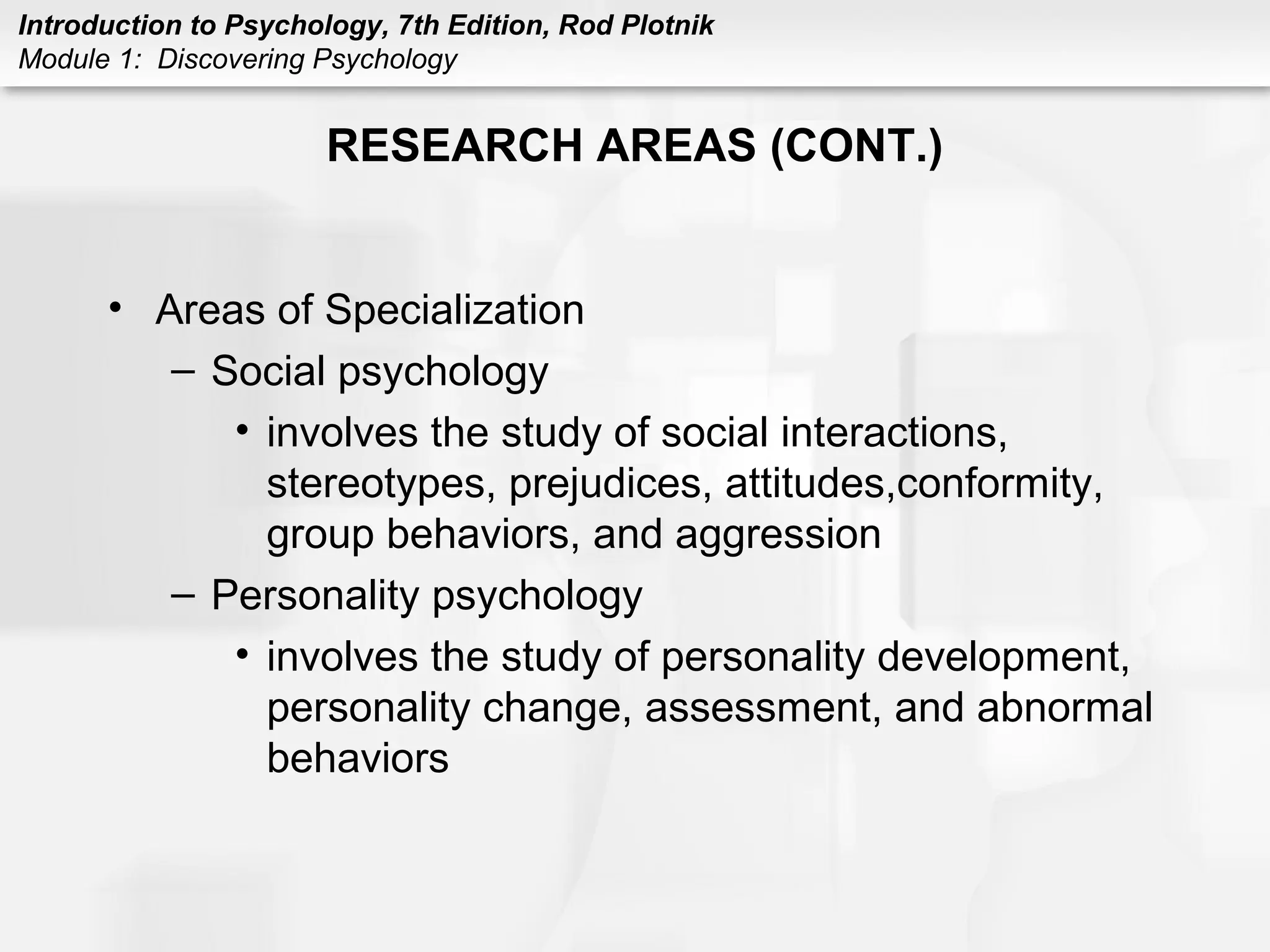 Introduction to Psychology, 7th Edition, Rod Plotnik 
Module 1: Discovering Psychology 
RESEARCH AREAS (CONT.) 
• Areas of Specialization 
– Social psychology 
• involves the study of social interactions, 
stereotypes, prejudices, attitudes,conformity, 
group behaviors, and aggression 
– Personality psychology 
• involves the study of personality development, 
personality change, assessment, and abnormal 
behaviors 
 