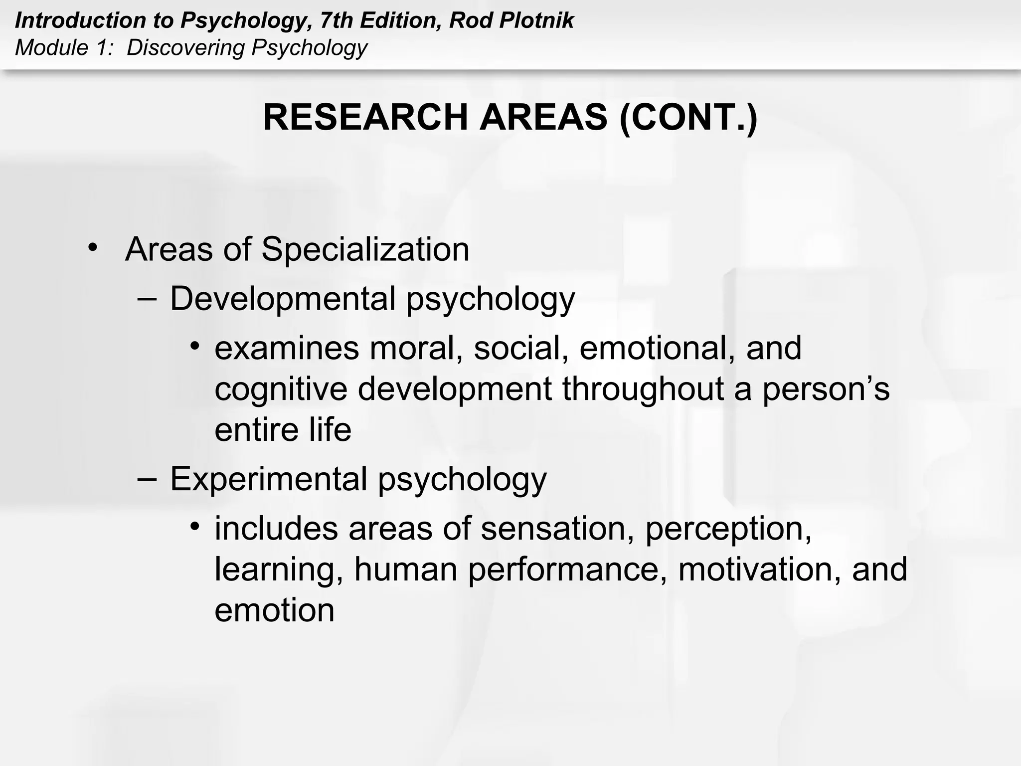 Introduction to Psychology, 7th Edition, Rod Plotnik 
Module 1: Discovering Psychology 
RESEARCH AREAS (CONT.) 
• Areas of Specialization 
– Developmental psychology 
• examines moral, social, emotional, and 
cognitive development throughout a person’s 
entire life 
– Experimental psychology 
• includes areas of sensation, perception, 
learning, human performance, motivation, and 
emotion 
 