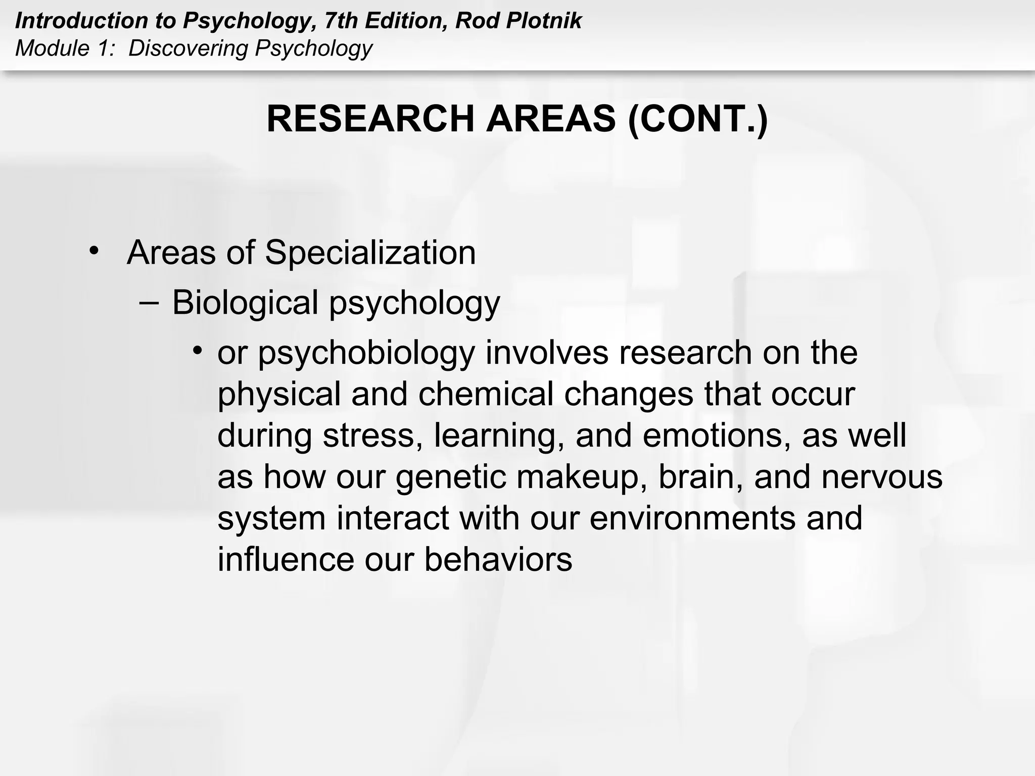 Introduction to Psychology, 7th Edition, Rod Plotnik 
Module 1: Discovering Psychology 
RESEARCH AREAS (CONT.) 
• Areas of Specialization 
– Biological psychology 
• or psychobiology involves research on the 
physical and chemical changes that occur 
during stress, learning, and emotions, as well 
as how our genetic makeup, brain, and nervous 
system interact with our environments and 
influence our behaviors 
 