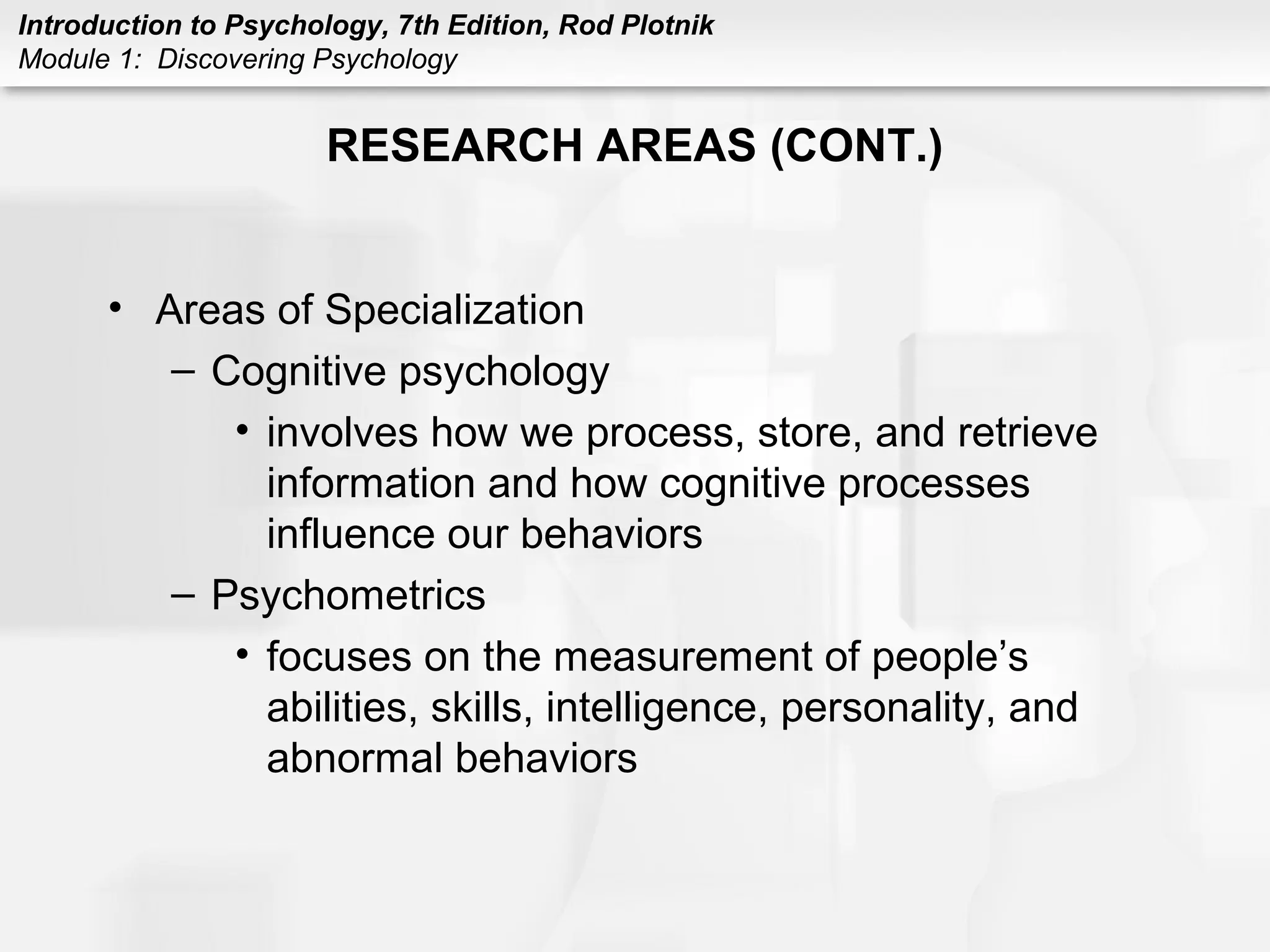 Introduction to Psychology, 7th Edition, Rod Plotnik 
Module 1: Discovering Psychology 
RESEARCH AREAS (CONT.) 
• Areas of Specialization 
– Cognitive psychology 
• involves how we process, store, and retrieve 
information and how cognitive processes 
influence our behaviors 
– Psychometrics 
• focuses on the measurement of people’s 
abilities, skills, intelligence, personality, and 
abnormal behaviors 

