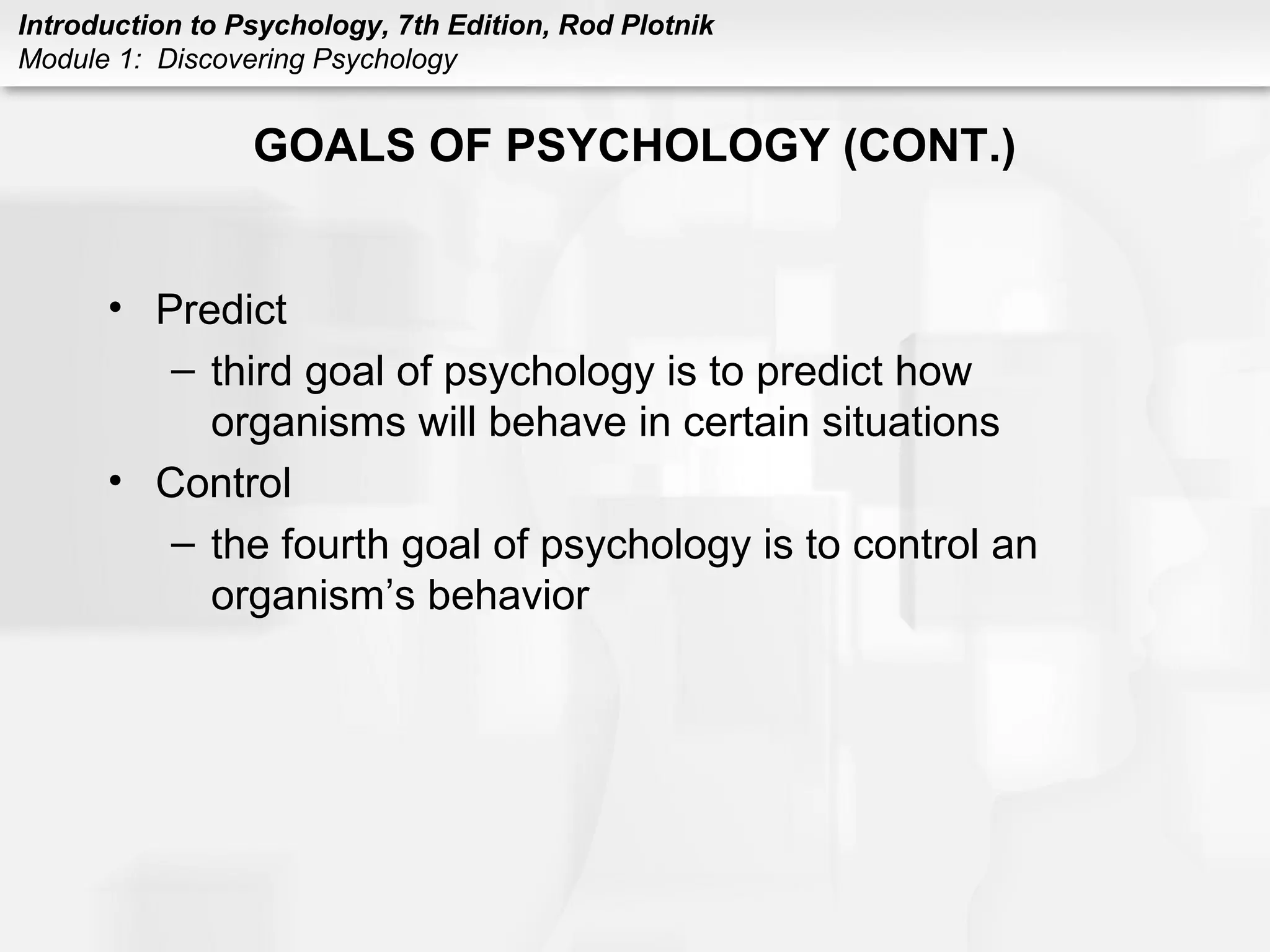 Introduction to Psychology, 7th Edition, Rod Plotnik 
Module 1: Discovering Psychology 
GOALS OF PSYCHOLOGY (CONT.) 
• Predict 
– third goal of psychology is to predict how 
organisms will behave in certain situations 
• Control 
– the fourth goal of psychology is to control an 
organism’s behavior 
 