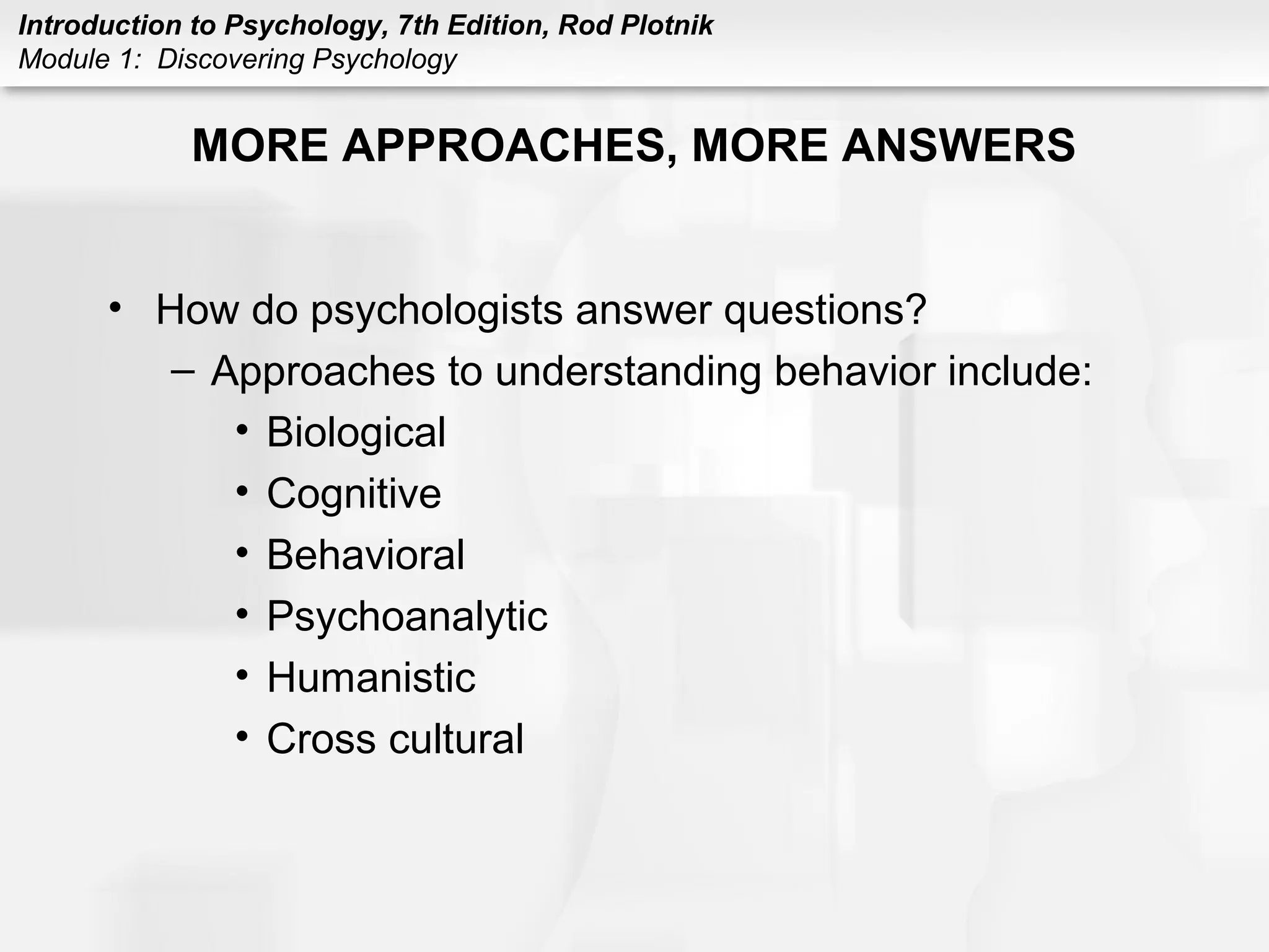 Introduction to Psychology, 7th Edition, Rod Plotnik 
Module 1: Discovering Psychology 
MORE APPROACHES, MORE ANSWERS 
• How do psychologists answer questions? 
– Approaches to understanding behavior include: 
• Biological 
• Cognitive 
• Behavioral 
• Psychoanalytic 
• Humanistic 
• Cross cultural 
 