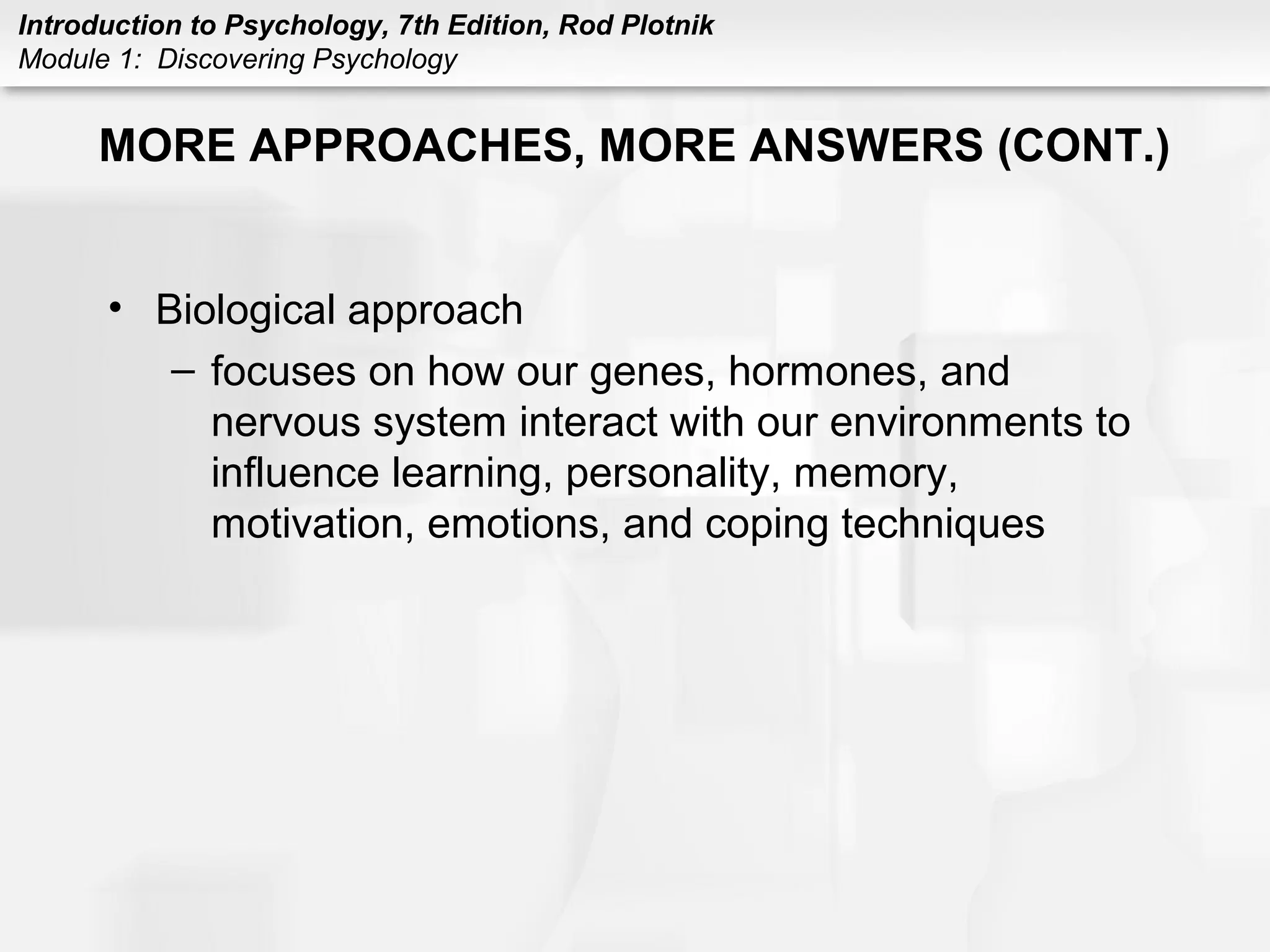 Introduction to Psychology, 7th Edition, Rod Plotnik 
Module 1: Discovering Psychology 
MORE APPROACHES, MORE ANSWERS (CONT.) 
• Biological approach 
– focuses on how our genes, hormones, and 
nervous system interact with our environments to 
influence learning, personality, memory, 
motivation, emotions, and coping techniques 
 
