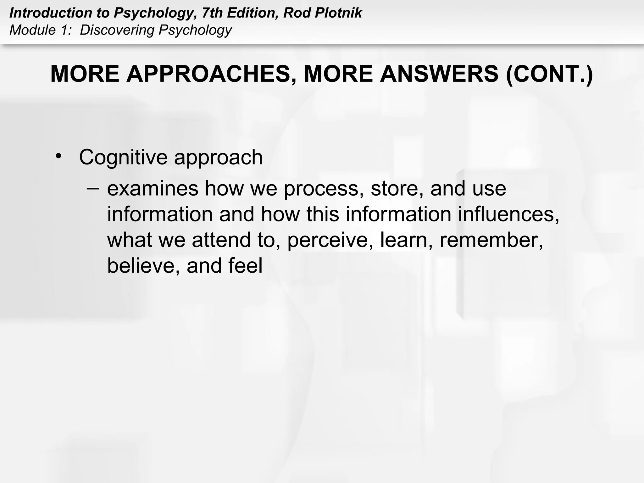 Introduction to Psychology, 7th Edition, Rod Plotnik 
Module 1: Discovering Psychology 
MORE APPROACHES, MORE ANSWERS (CONT.) 
• Cognitive approach 
– examines how we process, store, and use 
information and how this information influences, 
what we attend to, perceive, learn, remember, 
believe, and feel 
 