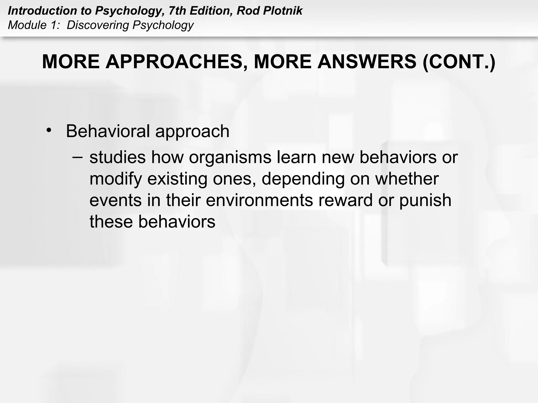 Introduction to Psychology, 7th Edition, Rod Plotnik 
Module 1: Discovering Psychology 
MORE APPROACHES, MORE ANSWERS (CONT.) 
• Behavioral approach 
– studies how organisms learn new behaviors or 
modify existing ones, depending on whether 
events in their environments reward or punish 
these behaviors 
 