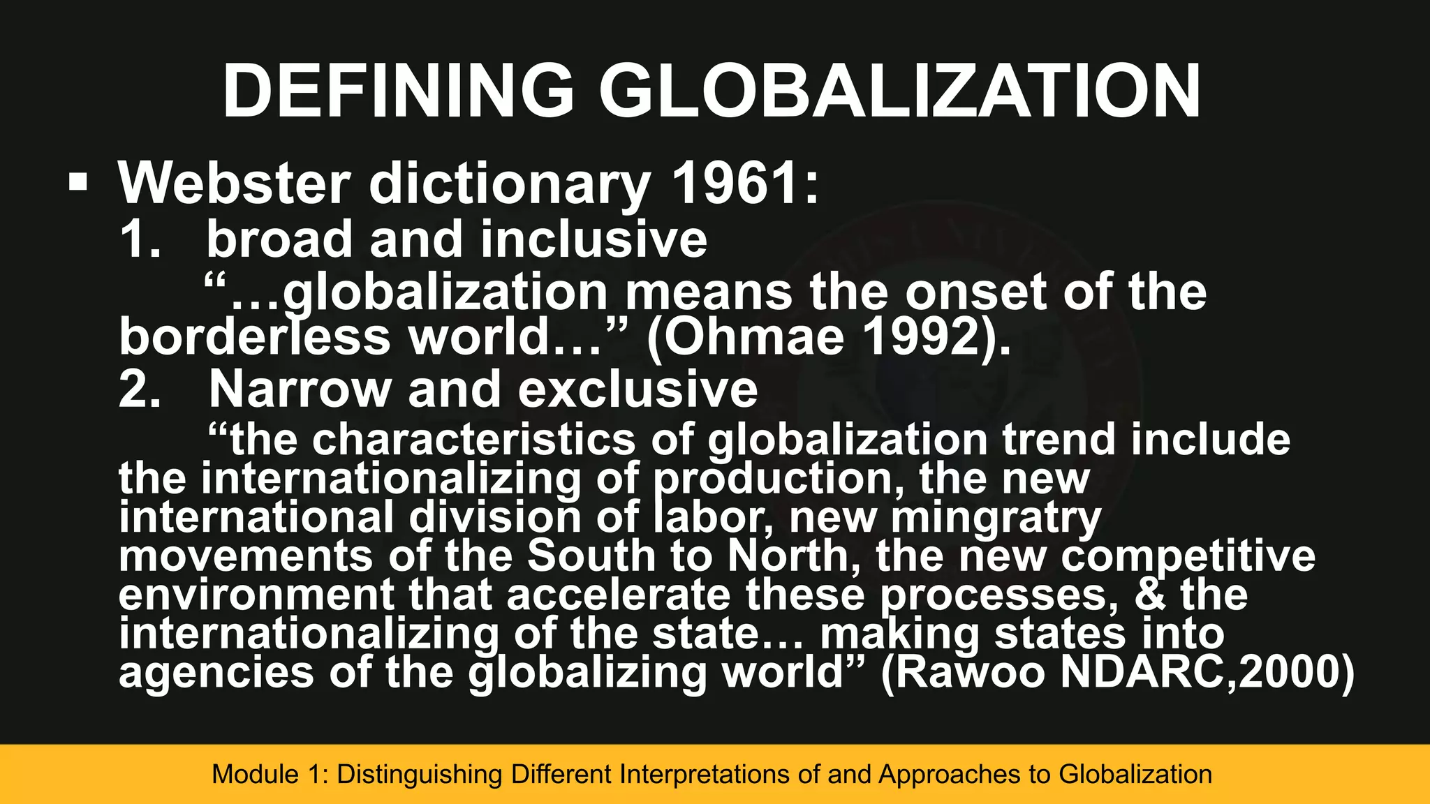 DEFINING GLOBALIZATION
 Webster dictionary 1961:
1. broad and inclusive
“…globalization means the onset of the
borderless world…” (Ohmae 1992).
2. Narrow and exclusive
“the characteristics of globalization trend include
the internationalizing of production, the new
international division of labor, new mingratry
movements of the South to North, the new competitive
environment that accelerate these processes, & the
internationalizing of the state… making states into
agencies of the globalizing world” (Rawoo NDARC,2000)
Module 1: Distinguishing Different Interpretations of and Approaches to Globalization
 