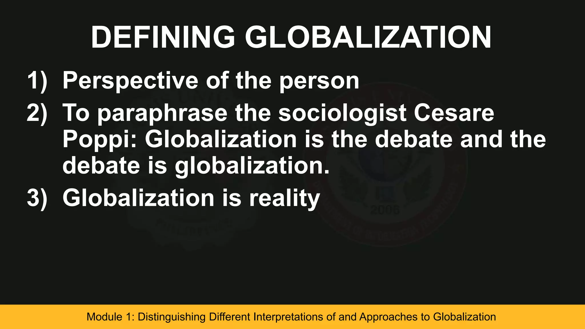 DEFINING GLOBALIZATION
1) Perspective of the person
2) To paraphrase the sociologist Cesare
Poppi: Globalization is the debate and the
debate is globalization.
3) Globalization is reality
Module 1: Distinguishing Different Interpretations of and Approaches to Globalization
 