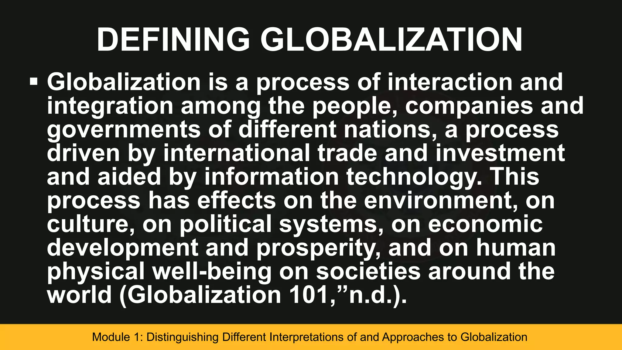 DEFINING GLOBALIZATION
 Globalization is a process of interaction and
integration among the people, companies and
governments of different nations, a process
driven by international trade and investment
and aided by information technology. This
process has effects on the environment, on
culture, on political systems, on economic
development and prosperity, and on human
physical well-being on societies around the
world (Globalization 101,”n.d.).
Module 1: Distinguishing Different Interpretations of and Approaches to Globalization
 