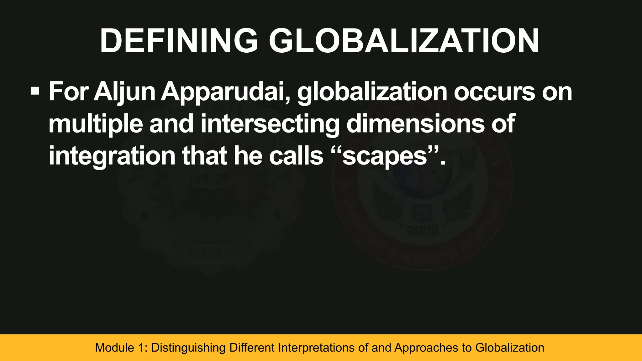 DEFINING GLOBALIZATION
 For Aljun Apparudai, globalization occurs on
multiple and intersecting dimensions of
integration that he calls “scapes”.
Module 1: Distinguishing Different Interpretations of and Approaches to Globalization
 
