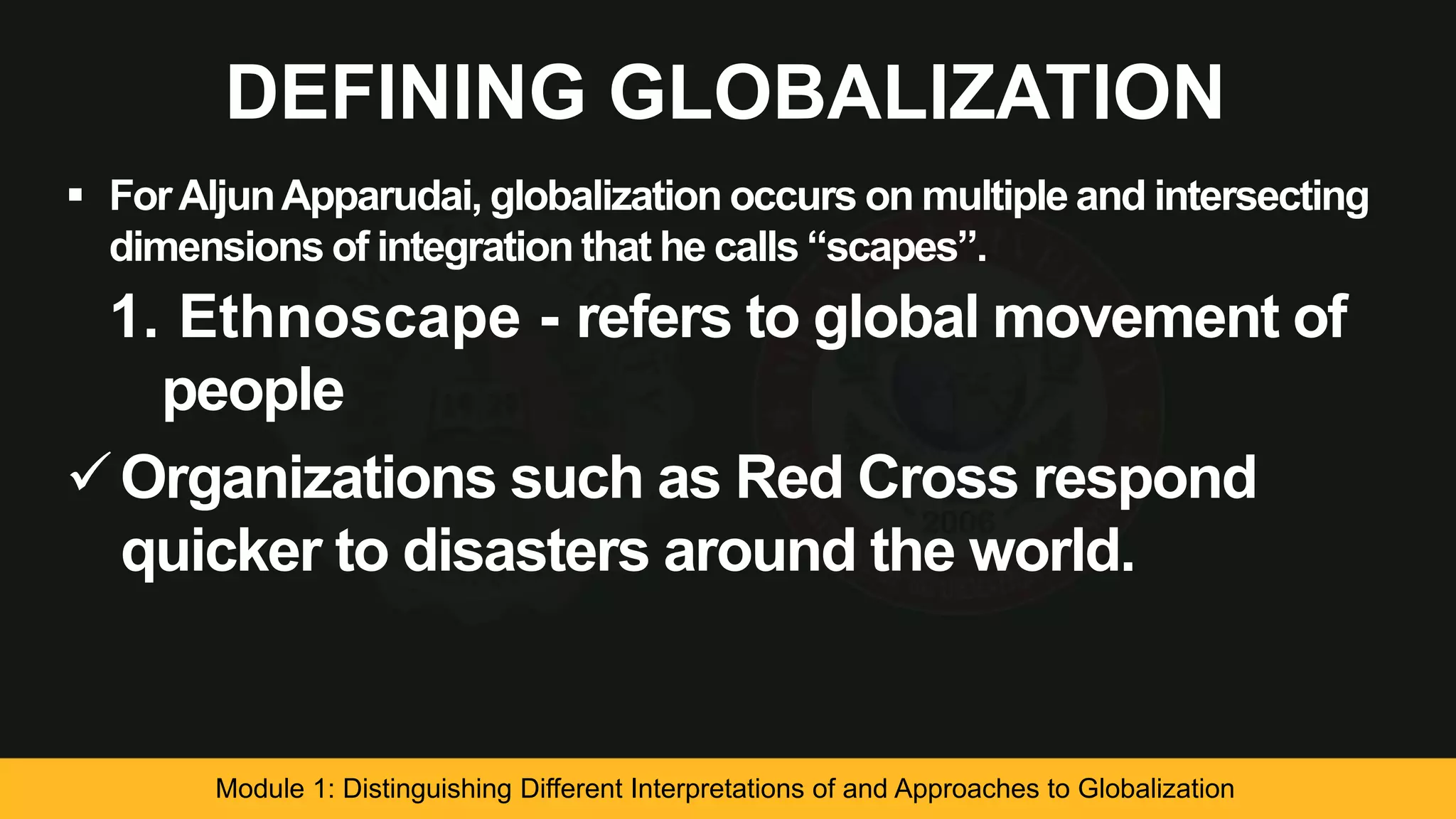 DEFINING GLOBALIZATION
 ForAljunApparudai, globalization occurs on multiple and intersecting
dimensions of integration that he calls “scapes”.
1. Ethnoscape - refers to global movement of
people
Organizations such as Red Cross respond
quicker to disasters around the world.
Module 1: Distinguishing Different Interpretations of and Approaches to Globalization
 