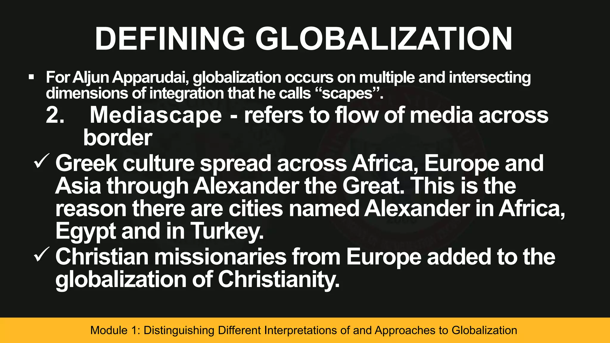 DEFINING GLOBALIZATION
 ForAljunApparudai, globalization occurs on multiple and intersecting
dimensions of integration that he calls “scapes”.
2. Mediascape - refers to flow of media across
border
 Greek culture spread across Africa, Europe and
Asia through Alexander the Great. This is the
reason there are cities named Alexander in Africa,
Egypt and in Turkey.
 Christian missionaries from Europe added to the
globalization of Christianity.
Module 1: Distinguishing Different Interpretations of and Approaches to Globalization
 