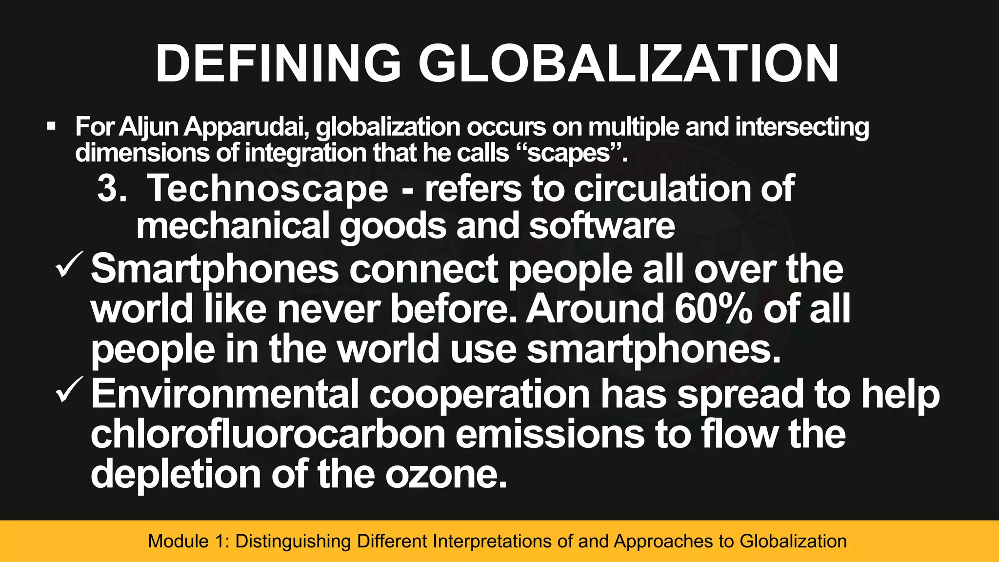 DEFINING GLOBALIZATION
 ForAljunApparudai, globalization occurs on multiple and intersecting
dimensions of integration that he calls “scapes”.
3. Technoscape - refers to circulation of
mechanical goods and software
Smartphones connect people all over the
world like never before. Around 60% of all
people in the world use smartphones.
Environmental cooperation has spread to help
chlorofluorocarbon emissions to flow the
depletion of the ozone.
Module 1: Distinguishing Different Interpretations of and Approaches to Globalization
 