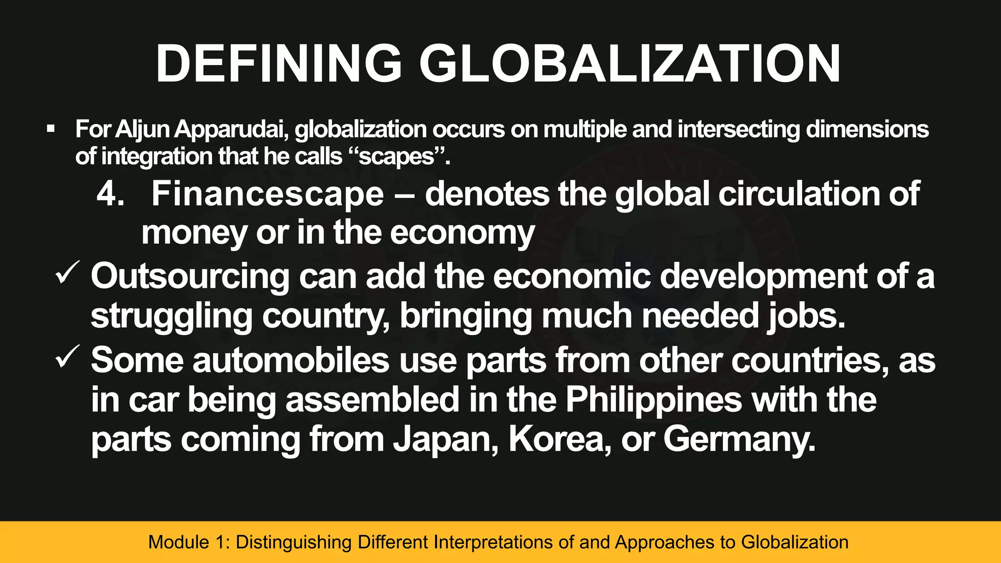 DEFINING GLOBALIZATION
 ForAljunApparudai, globalization occurs on multiple and intersecting dimensions
of integration that he calls “scapes”.
4. Financescape – denotes the global circulation of
money or in the economy
 Outsourcing can add the economic development of a
struggling country, bringing much needed jobs.
 Some automobiles use parts from other countries, as
in car being assembled in the Philippines with the
parts coming from Japan, Korea, or Germany.
Module 1: Distinguishing Different Interpretations of and Approaches to Globalization
 