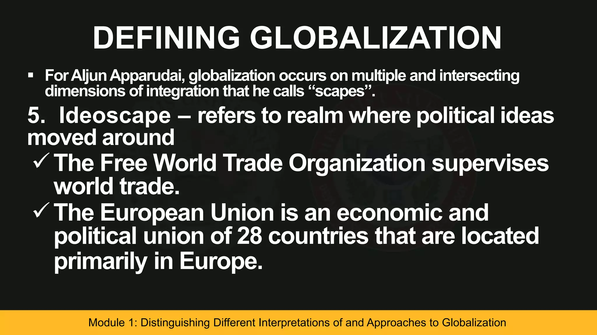 DEFINING GLOBALIZATION
 ForAljunApparudai, globalization occurs on multiple and intersecting
dimensions of integration that he calls “scapes”.
5. Ideoscape – refers to realm where political ideas
moved around
The Free World Trade Organization supervises
world trade.
The European Union is an economic and
political union of 28 countries that are located
primarily in Europe.
Module 1: Distinguishing Different Interpretations of and Approaches to Globalization
 
