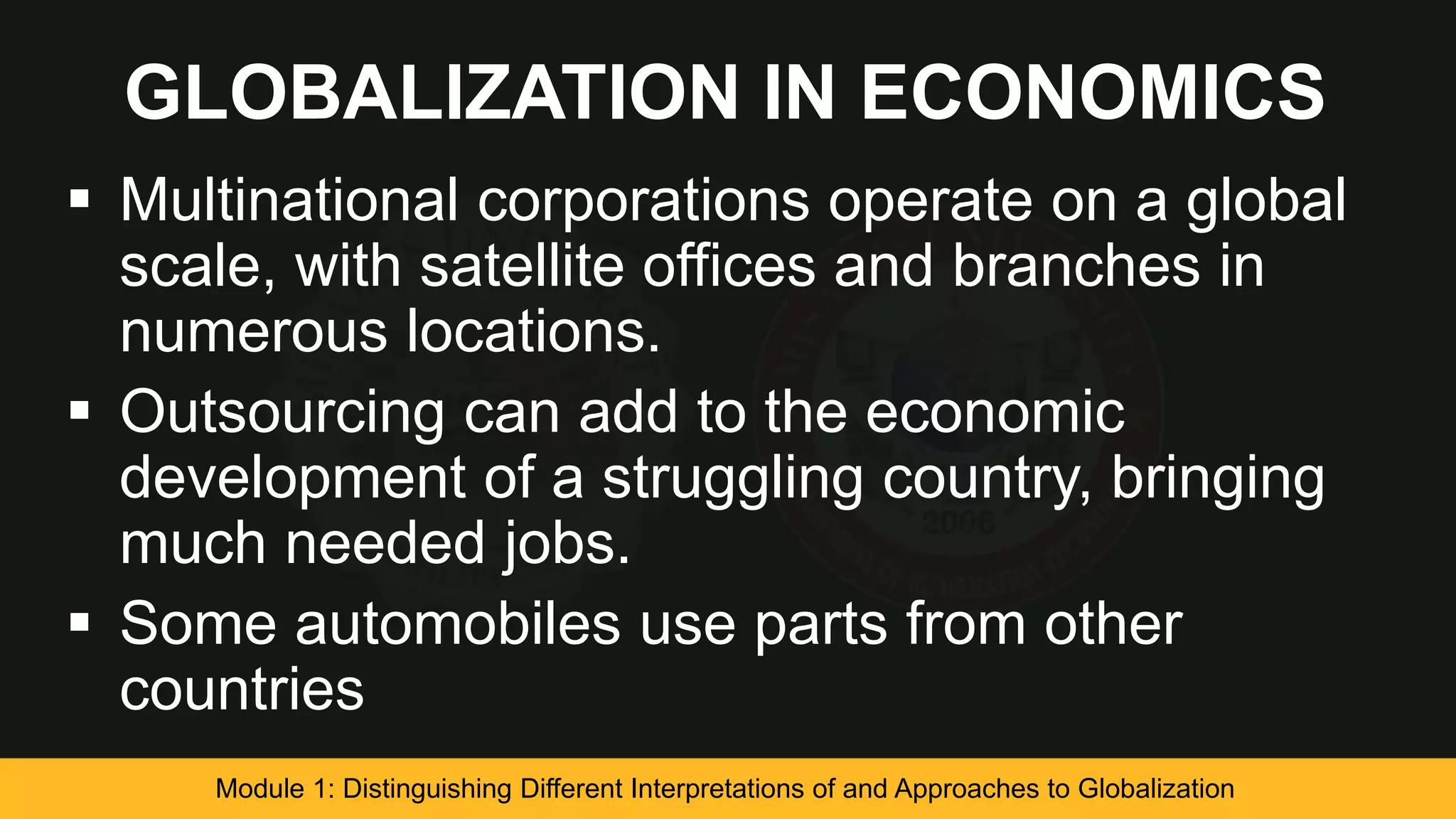 GLOBALIZATION IN ECONOMICS
 Multinational corporations operate on a global
scale, with satellite offices and branches in
numerous locations.
 Outsourcing can add to the economic
development of a struggling country, bringing
much needed jobs.
 Some automobiles use parts from other
countries
Module 1: Distinguishing Different Interpretations of and Approaches to Globalization
 