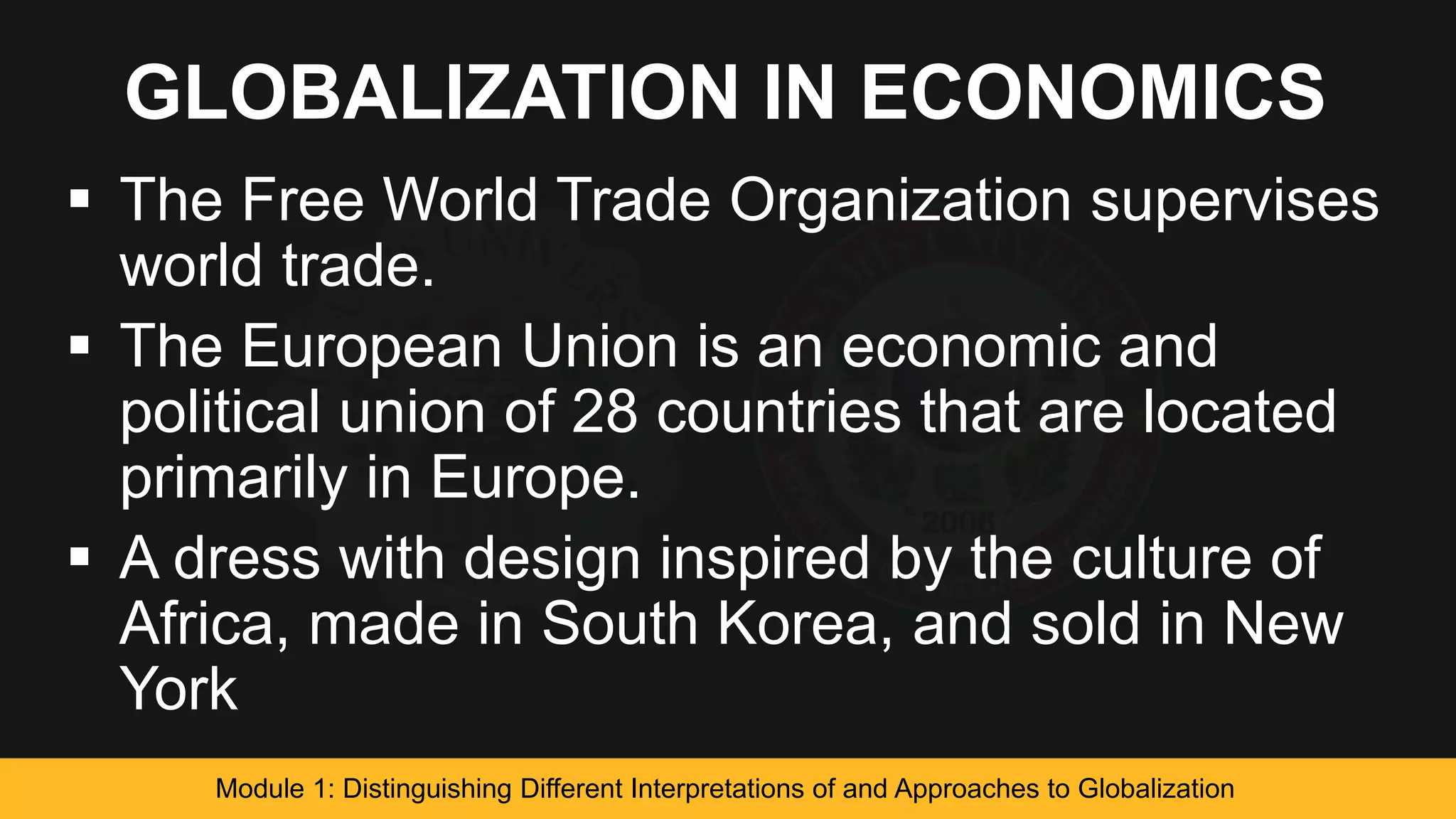 GLOBALIZATION IN ECONOMICS
 The Free World Trade Organization supervises
world trade.
 The European Union is an economic and
political union of 28 countries that are located
primarily in Europe.
 A dress with design inspired by the culture of
Africa, made in South Korea, and sold in New
York
Module 1: Distinguishing Different Interpretations of and Approaches to Globalization
 