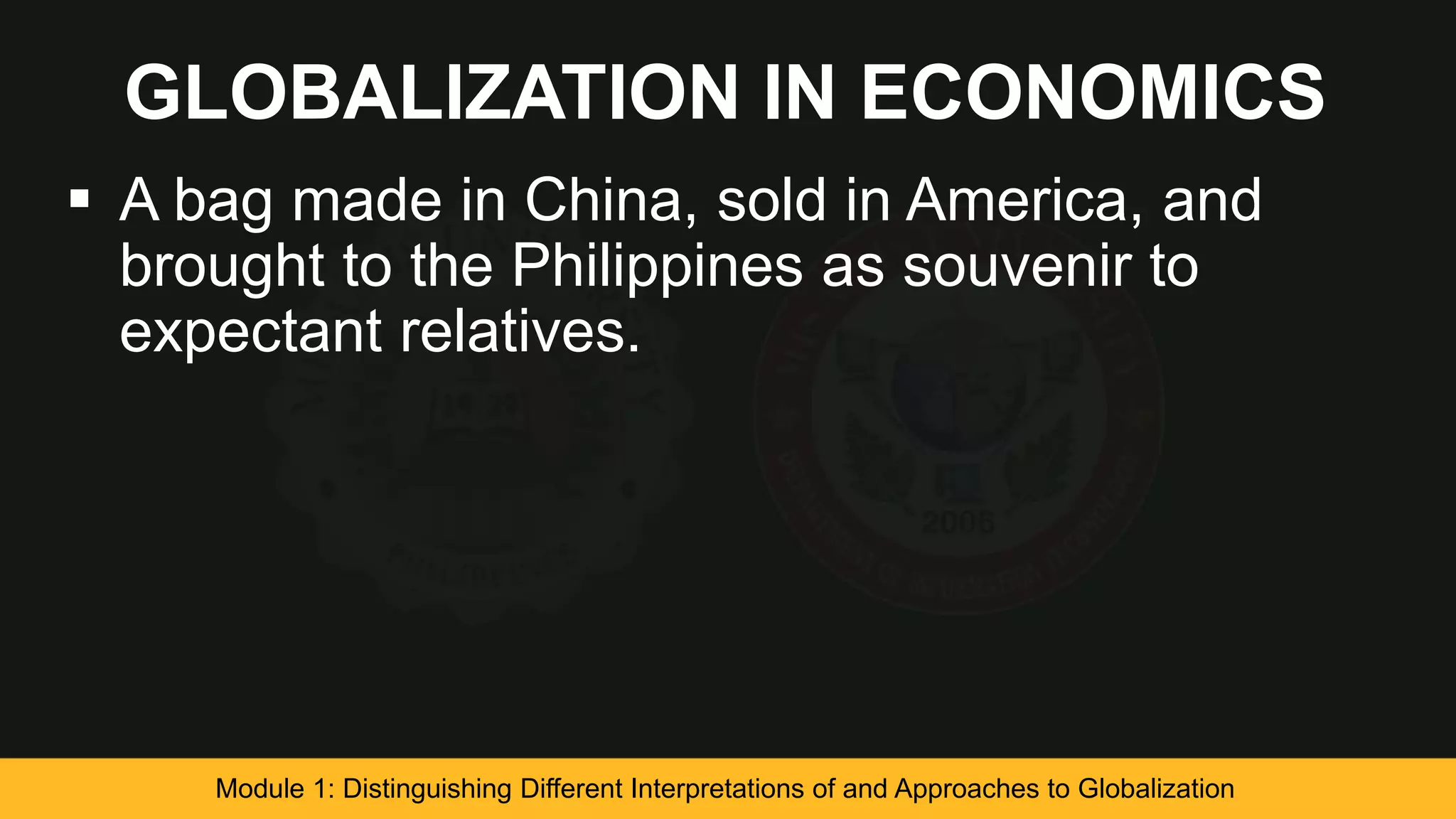 GLOBALIZATION IN ECONOMICS
 A bag made in China, sold in America, and
brought to the Philippines as souvenir to
expectant relatives.
Module 1: Distinguishing Different Interpretations of and Approaches to Globalization
 