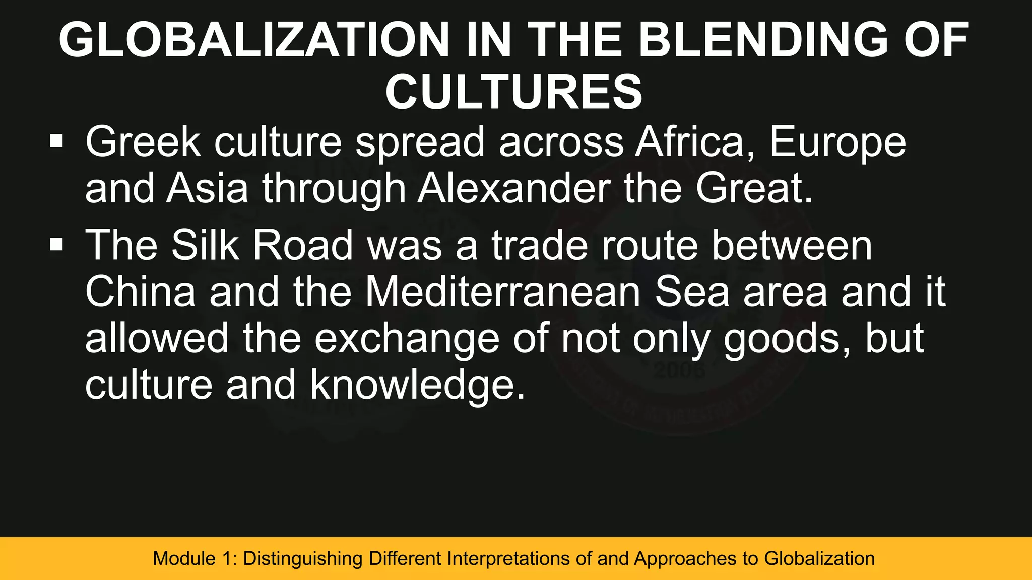 GLOBALIZATION IN THE BLENDING OF
CULTURES
 Greek culture spread across Africa, Europe
and Asia through Alexander the Great.
 The Silk Road was a trade route between
China and the Mediterranean Sea area and it
allowed the exchange of not only goods, but
culture and knowledge.
Module 1: Distinguishing Different Interpretations of and Approaches to Globalization
 