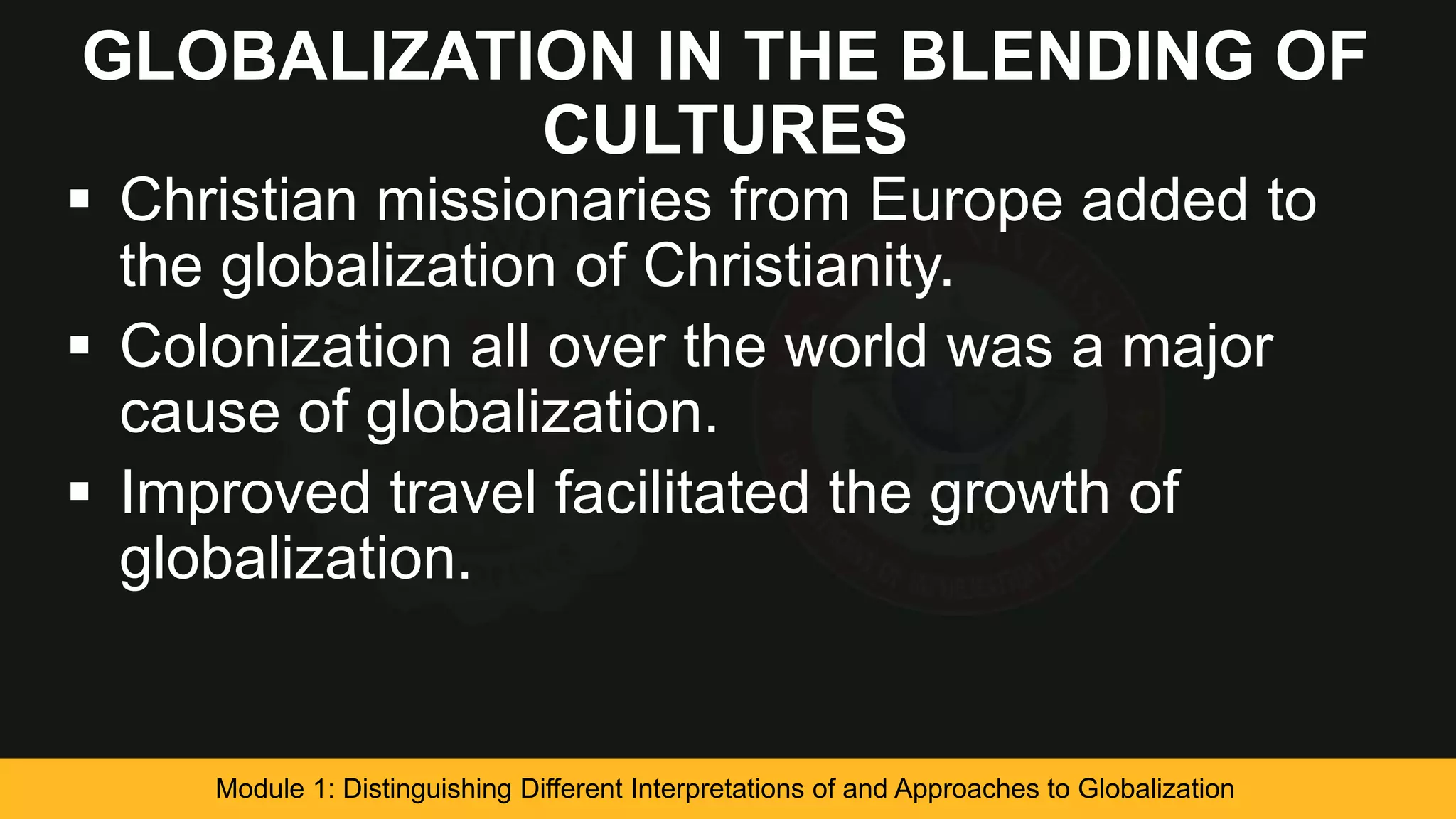 GLOBALIZATION IN THE BLENDING OF
CULTURES
 Christian missionaries from Europe added to
the globalization of Christianity.
 Colonization all over the world was a major
cause of globalization.
 Improved travel facilitated the growth of
globalization.
Module 1: Distinguishing Different Interpretations of and Approaches to Globalization
 