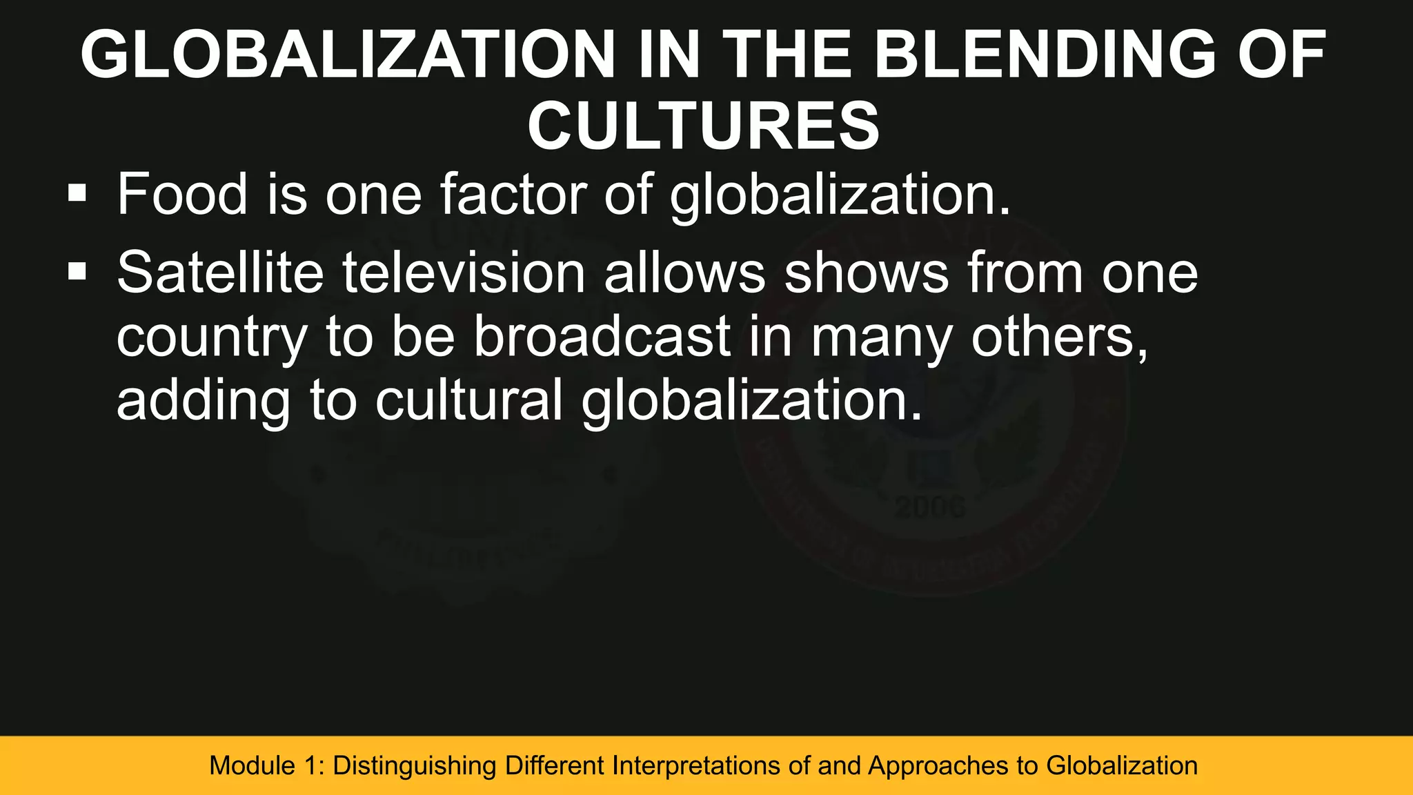 GLOBALIZATION IN THE BLENDING OF
CULTURES
 Food is one factor of globalization.
 Satellite television allows shows from one
country to be broadcast in many others,
adding to cultural globalization.
Module 1: Distinguishing Different Interpretations of and Approaches to Globalization
 