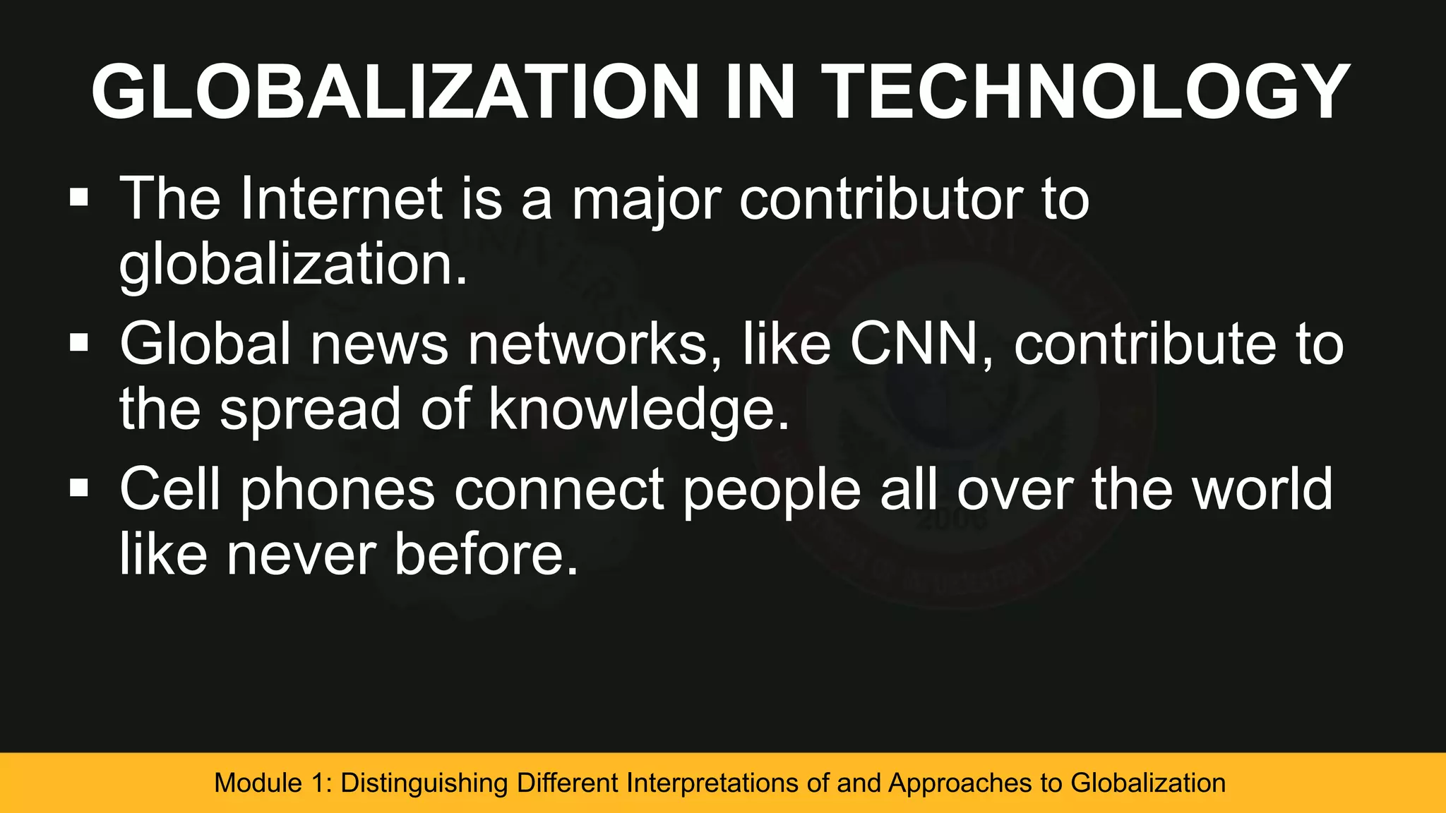 GLOBALIZATION IN TECHNOLOGY
 The Internet is a major contributor to
globalization.
 Global news networks, like CNN, contribute to
the spread of knowledge.
 Cell phones connect people all over the world
like never before.
Module 1: Distinguishing Different Interpretations of and Approaches to Globalization
 