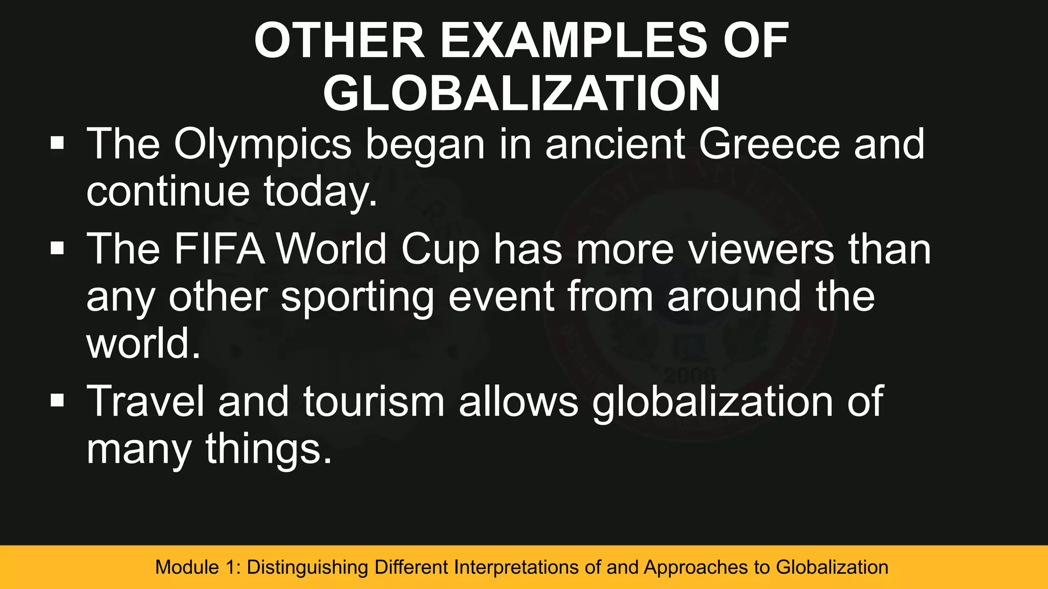 OTHER EXAMPLES OF
GLOBALIZATION
 The Olympics began in ancient Greece and
continue today.
 The FIFA World Cup has more viewers than
any other sporting event from around the
world.
 Travel and tourism allows globalization of
many things.
Module 1: Distinguishing Different Interpretations of and Approaches to Globalization
 