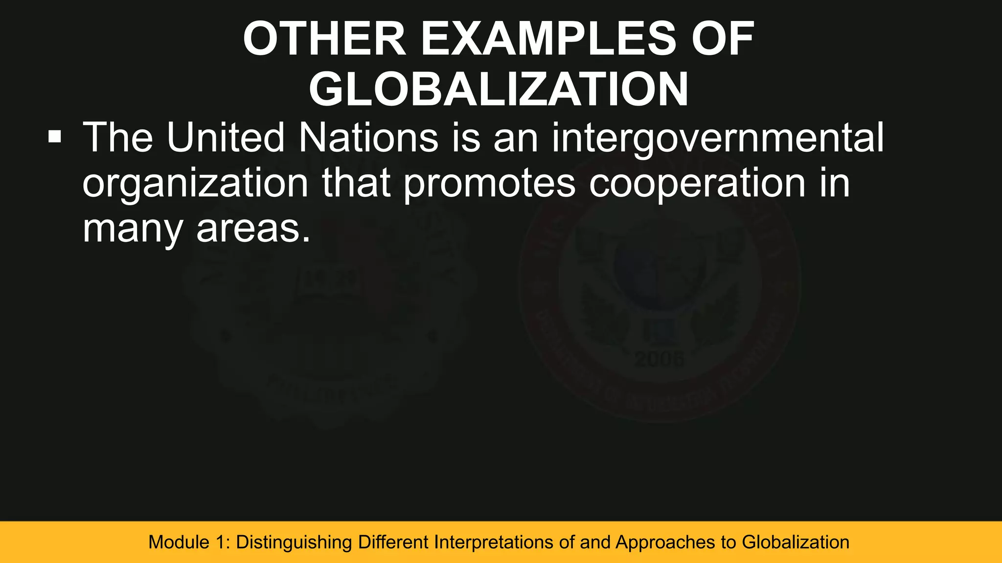 OTHER EXAMPLES OF
GLOBALIZATION
 The United Nations is an intergovernmental
organization that promotes cooperation in
many areas.
Module 1: Distinguishing Different Interpretations of and Approaches to Globalization
 