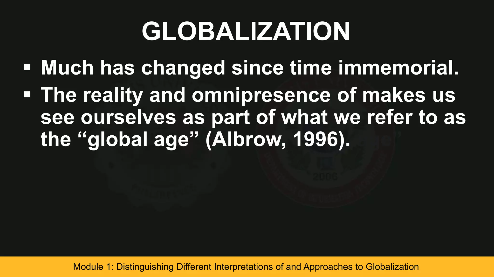 GLOBALIZATION
 Much has changed since time immemorial.
 The reality and omnipresence of makes us
see ourselves as part of what we refer to as
the “global age” (Albrow, 1996). age”
Module 1: Distinguishing Different Interpretations of and Approaches to Globalization
 