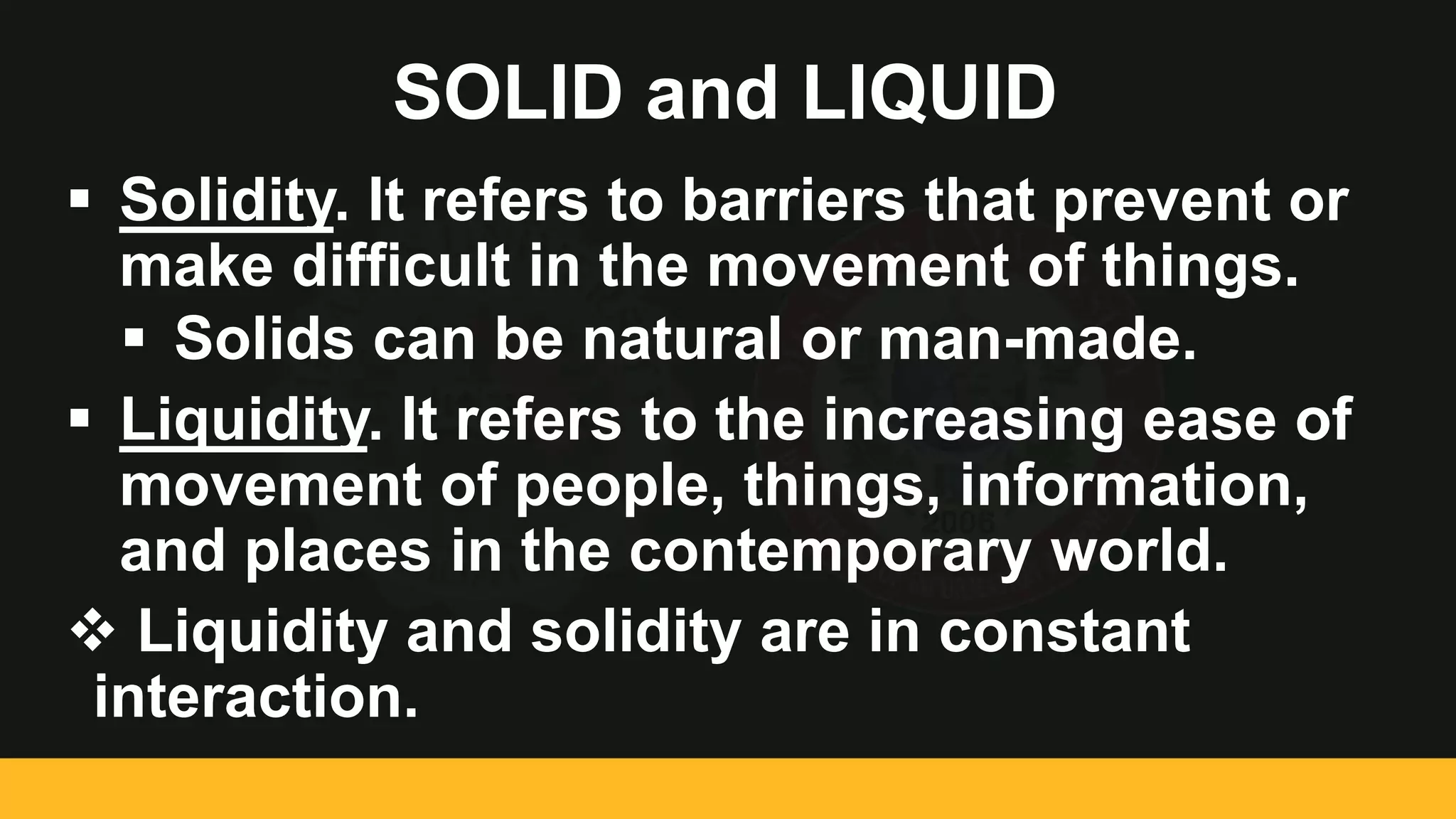 SOLID and LIQUID
 Solidity. It refers to barriers that prevent or
make difficult in the movement of things.
 Solids can be natural or man-made.
 Liquidity. It refers to the increasing ease of
movement of people, things, information,
and places in the contemporary world.
 Liquidity and solidity are in constant
interaction.
 