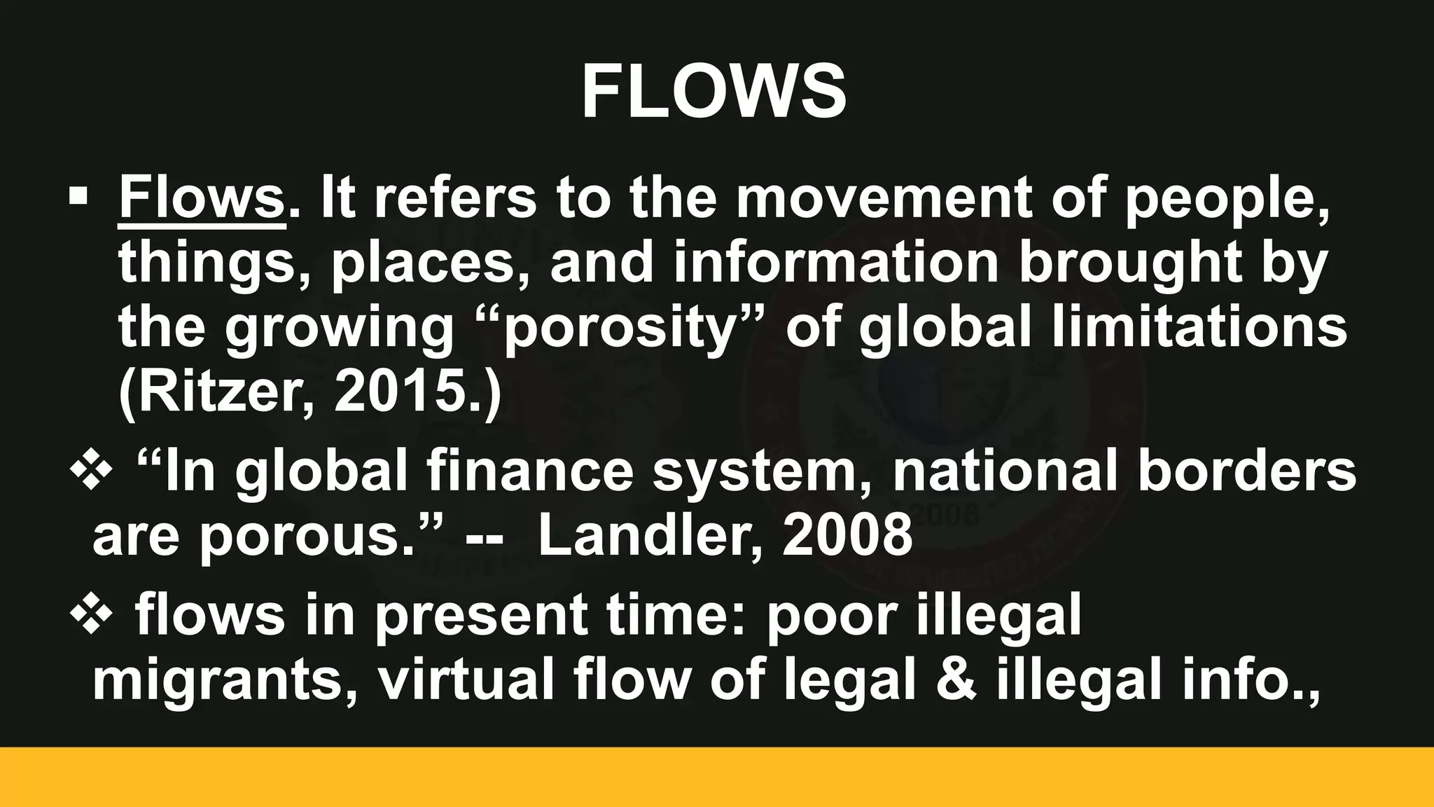 FLOWS
 Flows. It refers to the movement of people,
things, places, and information brought by
the growing “porosity” of global limitations
(Ritzer, 2015.)
 “In global finance system, national borders
are porous.” -- Landler, 2008
 flows in present time: poor illegal
migrants, virtual flow of legal & illegal info.,
 